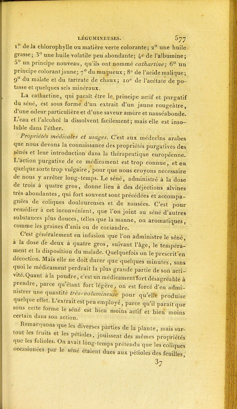 1° de la chlorophylle ou matière verte colorante; 2° une huile grasse; 3° une huile volatile peu abondante; 4o' de l'albumine; 5° un principe nouveau, qu'ils ont nommé cathariine; 6° un principe colorant jaune; 7° du mugueux; 8° de l'acide malique; 9*^ du malate et du tartrate de chaux; 10° de l'acétate de po- tasse et quelques sels minéraux. La cathartine, qui paraît être le principe actif et purgatif du séné, est sous forme d'un extrait d'un jaune rougeâtre, d'une odeur particulière et d'une saveur amère et nauséabonde. L'eau et l'alcohol la dissolvent facilement; mais elle est inso- luble dans l'éther. Propriétés médicales et usages. C'est aux médecins arabes que nous devons la connaissance des propriétés purgatives des sénés et leur introduction dans la thérapeutique européenne. L'action purgative de ce médicament est trop connue, et en quelque sorte trop vulgaire, pour que nous croyons nécessaire de nous y arrêter long-temps. Le séné, administré à la dose de trois à quatre gros, donne lieu à des déjections alvines très abondantes, qui fort souvent sont précédées et accompa- gnées de coliques douloureuses et de nausées. C'est pour remédier à cet inconvénient, que l'on joint au séné d'autres substances plus douces, telles que la manne, ou aromati(j,ues, comme les graines d'anis ou de coriandre. ' C'est généralement en infusion que l'on administre le séné, à la dose de deux à quatre gros, suivant l'âge, le tempéra- ment et la disposition du malade. Quelquefois on le prescrit en décoction. Mais elle ne doit durer que quelques minutes, sans quoi le médicament perdrait ia plus grande partie de son acti- vité. Quant àla poudre, c'est un médicamentfort désagréable à prendre, parce qu'étant fort légère, on est forcé d'en admi- nistrer une quantité très-volumineuse pour qu'elle produise quelque effet. L'extrait est peu employé, parce qu'il paraît que sous cette forme le séné est bien moins actif et bien moins certain dans son action. Remarquons que les diverses parties de la plante, mais sur- tout es iruits et les pétioles, jouissent des mêmes propriétés que les folioles. On avait long-tcmps prétendu que les coliques occasionees par le séné étaient dues aux pétioles des feuilles 37