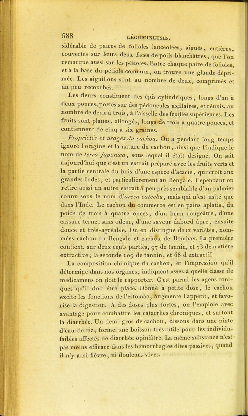 sidcrable de paires de folioles lancéolées, aiguës, entières^ couverles sur leurs deux faces de poils blanchâtres , que l'on remarque aussi sur les pétioles. Entre chaque paire de folioles, et à la base du pétiole commun, on trouve une glande dépri- mée. Les aiguillons sont au nombre de deux, comprimés et un peu recourbés. Les fleurs constituent des épis cylindriques, longs d'un à deux pouces, portés sur des pédoncules axillaires, et réunis, au nombre de deux à trois, à l'aisselle des feuilles supérieures. Les fruits sont planes, allongés, longs de trois à quatre pouces, et contiennent de cinq à six graines. Propriétés et usages du cachou. On a pendant long-temps ignoré l'origine et la nature du cachou, ainsi que l'indique le nom de terra japonica, sous lequel il était désigné. On sait aujourd'hui que c'est un extrait préparé avec les fruits verts et la partie centrale du bois d'une espèce d'acacie , qui croît aux grandes Indes , et particulièrement au Bengale. Cependant on retire aussi un autre extrait à peu près semblable d'un palmier connu sous le nom d'a/eca catechu, mais qui n'est usité que dans l'Inde. Le cachou du commerce est en pains aplatis, du poids de trois à quatre onces, d'un brun rougeâtre, d'une cassure terne, sans odeur, d'une saveur dabord âpre, ensuite douce et très-agréable. On en distingue deux variétés, nom- mées cachou du Bengale et cachou de Bombay. La première contient, sur deux cents parties, 97 de tannin, et 78 de matière extractive; la seconde 109 de tannin, et 68 d'extractif. La composition chimique du cachou, et l'impression qu'il détermine dans nos organes, indiquent assez à quelle classe de médicamens on doit le rap])orter. C'est ])armi les agens toni- ques qu'il doit être placé. Donné à petite dose, le cachou excite les fonctions de l'estomac, àugmente l'appétit, et favo- rise la digestion. A des doses plus fortes, on l'emploie avec avantage pour combattre les catarrhes chroniques, et surtout la diarrhée. Un demi-gros de cachou, dissous dans une pinte d'eau de riz, forme une boisson très-utile pour lès individus faibles affectes de diarrhée opiniâtre. La même substance n'est pas moins efficace dans les hémorrhagies dites passives, quand il n'y a ni fièvre, ni douleurs vives. Il