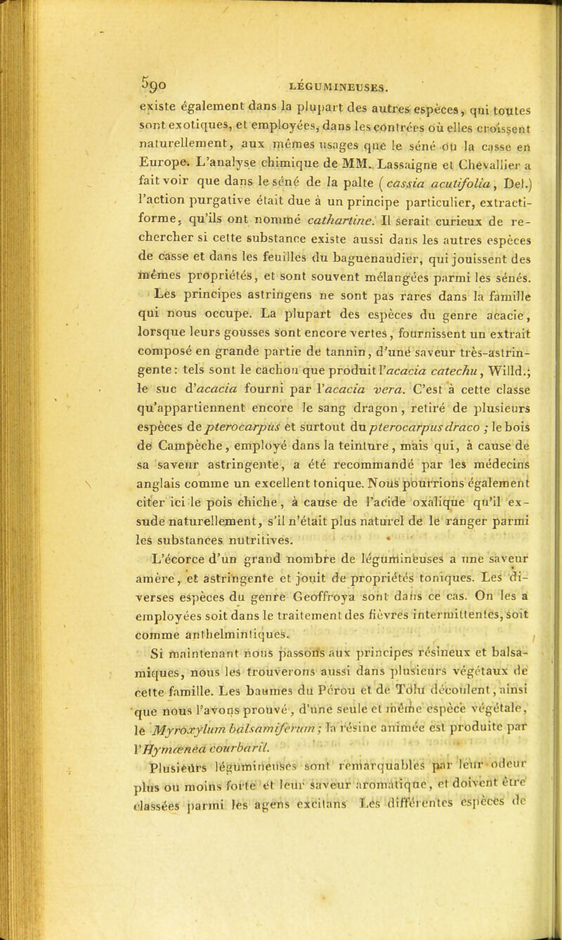 existe également dans la plujjait des autres- espèces, qui toutes sont exotiques, et employéeSj dans les contrées où elles croissent naturellement, aux mêmes iisnges que le séné riU la c;)sse en Europe. L'analyse chimique de MM. Lassaigne et Chévallier a fait voir que dans le séné de la palte (cassia acutifoUa, Del.) l'action purgative était due à un principe particulier, extracti- forme, qu'ils ont nommé cathartine. Il serait curieux de re- chercher si celte substance existe aussi dans les autres espèces de casse et dans les feuilles du baguenaudier, qui jouissent des mêmes propriétés, et sont souvent mélangées parmi les sénés. Les principes astringens ne sont pas rares dans la famille qui nous occupe. La plupart des espèces du genre acacie, lorsque leurs gousses sont encore vertes, fournissent un extrait composé en grande partie de tannin, d'une saveur très-astrin- gente: tels sont le cachou que produit ^^^cac^■^z catechu, Willd.; le suc à'acacia fourni par l'acacia vera. C'est à cette classe qu'appartiennent encore le sang dragon, retiré de plusieurs espèces depterocarpus et surtout du pterocarpusdraco ; le bois de Campèche, employé dans la teinture , mais qui, à cause de sa saveuT astringente, a été l'ecommandé par les médecins \ anglais comme un excellent tonique. Noiis pout'rions également citer ici le pois chiche, à cause de l'addè oxalique qu'il ex- sude naturellement, s'il n'était plus naturel de le ranger parmi les substances nutritives. • L'écorce d'un grand nombre de léguminfeuses a une saveur araère, et astringente et jouit de propriétés toniques. Les di- verses espèces du genre Geoffroya sont daiis ce cas. On les a employées soit dans le traitement des fièvres intermittentes, soit comme anthelminliques. ' I' Si maintenant nous passoiîs aux principes résineux et balsa- ■ miques, nous les trouverons aussi dans plusieurs végétaux dé cette famille. Les baumes du Pérou et de Tdhi découlent, ainsi •que nous l'avons prouvé, d'une seule et ihéii)e espèce végétale, le Myroxylum halxamifemm ; Ta résine animée est produite par VHymœnéd courbaril. Plusieiil-s légumirieiiSes sont remarquables par leur-odeur plus ou moins foi-te 'et leiir saveur arom;iliqQe, et doivent être' classées parmi les agens excilans I,és différentes espèces de