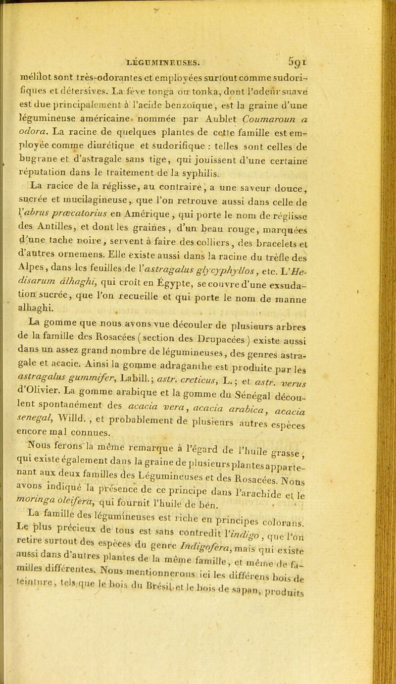 mélilot sont très-odorantes et employées surtout comme sudori- fiqnes et détersives. La fëve tonga ou tonka, dont l'odeùrsuavé est due principalciTient à l'acide benzoïque, est la graine d'une légumineuse américaine- nommée par Aublet Coumaroun a odora, La racine de quelques plantes de cette famille est em- ployée comme diurétique et sudorifique : telles sont celles de bugrane et d'astragale sans tige, qui jouissent d'une certaine réputation dans le traitement de la syphilis. La racice de la réglisse, au contraire, a une saveur douce, sucrée et mucilagineuse, que l'on retrouve aussi dans celle de Vabrus prœcatorius en Amérique , qui porte le nom de réglisse des Antilles, et dont les graines, d'un beau rouge, marquées d'une tache noire, servent à faire des colliers, des bracelets et d'autres ornemens. Elle existe aussi dans la racine du trèfle des Alpes, dans les feuilles de Vastragalus glycjphjllos, etc. 'L'He- disarum àlhaghi, qui croît en Egypte, se couvre d'une exsuda- tion sucrée, que l'on recueille et qui porte le nom de manne alhaghi. La gomme que nous avons vue découler de plusieurs arbres de la famille des Rosacées ( section des Drupacées ) existe aussi dans un assez grand nombre de légumineuses, des genres astra- gale et acacie. Ainsi la gomme adraganthe est produite par les astragalus gumrnifer, LabiU.; astr. creticus, L,; et astr. verus d'Olivier. La gomme arabique et la gomme du Sénégal décou lent spontanément des acacia vera, acacia arabica, acacia senegal, Willd. , et probablement de plusieurs autres espèces encore mal connues. Nous ferons la même remarque à l'égard de l'huile -rasse qm existe égalementdans la grainedeplusieursplantesapparte' «ant aux deux familles des Légumineuses et des Rosacées Nous avons ,nd.qué la présence de ce principe dans l'a.achide et le mormga oleifera, qui fournit l'huile de bén. • La fan^ille des légumineuses est riche en principes colorans Le plus préceux de tous est sans contredit l'Jvo, n.. ' „ ret.re surtout des espèces du genre Indignfera, ma s au s. dans d'autres plantes de la même famille et mêle < a nulles différentes. Nous mentionnerons ici les différens bo s de .e.;uure, teis.,q„e le bois du BrésiUt le bois de .sapan. ^