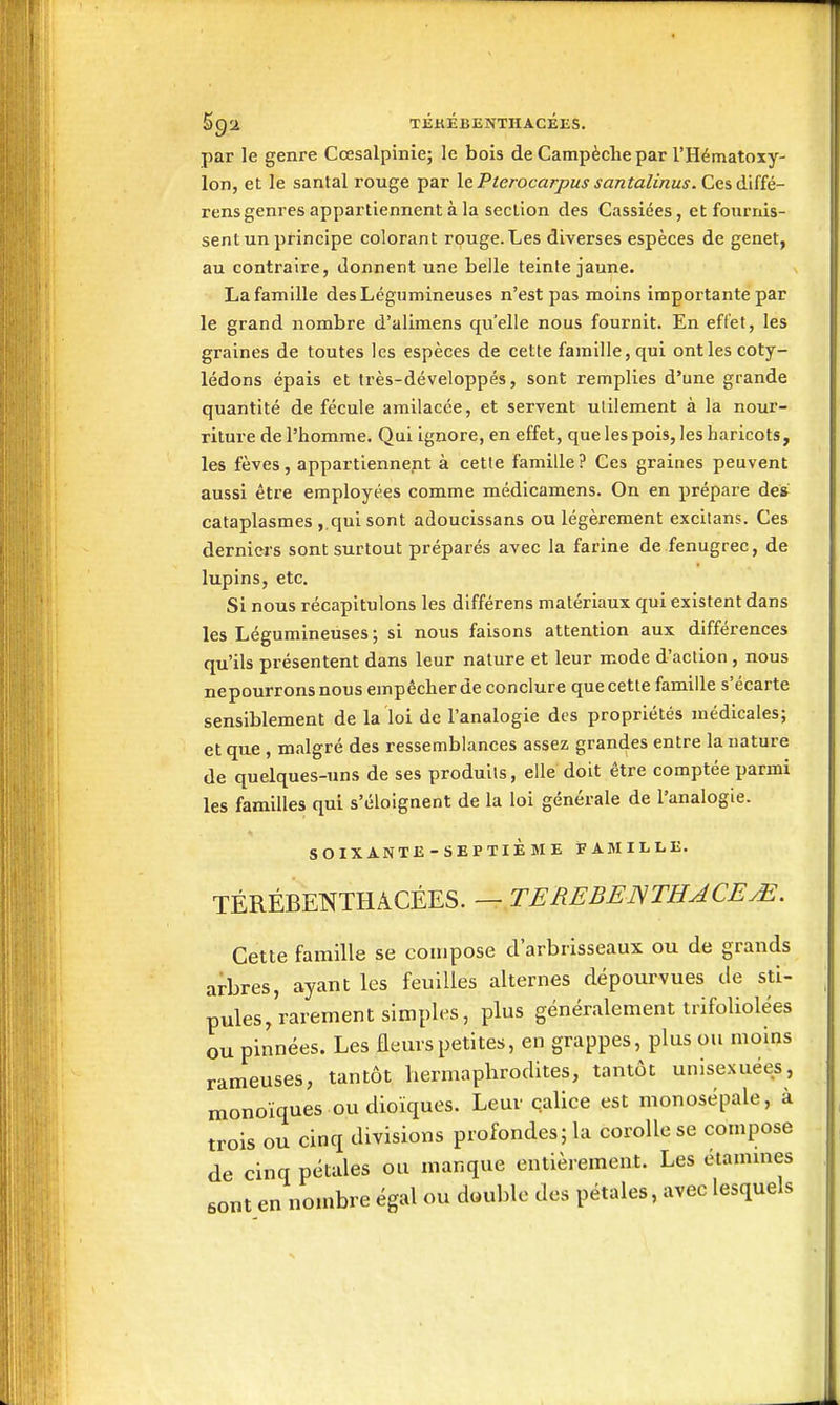 par le genre Cœsalpinie; le bois de Campèche par l'Hématoxy- lon, et le santal rouge par le Pterocarpus santalinus. Ces d'iiîé- rens genres appartiennent à la section des Cassiées, et fournis- sent un principe colorant rouge. Les diverses espèces de genêt, au contraire, donnent une belle teinte jaune. La famille des Légumineuses n'est pas moins importante par le grand nombre d'alimens qu'elle nous fournit. En effet, les graines de toutes les espèces de cette famille, qui ont les coty- lédons épais et très-développés, sont remplies d'une grande quantité de fécule amilacée, et servent utilement à la nour- riture de l'homme. Qui ignore, en effet, que les pois, les haricots, les fèves, appartiennent à cette famille ? Ces graines peuvent aussi être employées comme médicamens. On en prépare de» cataplasmes ,.qul sont adoucissans ou légèrement excitans. Ces derniers sont surtout préparés avec la farine de fenugrec, de lupins, etc. Si nous récapitulons les différens matériaux qui existent dans les Légumineuses ; si nous faisons attention aux différences qu'ils présentent dans leur nature et leur mode d'action , nous nepourronsnous empêcher de conclure que cette famille s'écarte sensiblement de la loi de l'analogie des propriétés médicales; et que , malgré des ressemblances assez grandes entre la nature de quelques-uns de ses produits, elle doit être comptée parmi les familles qui s'éloignent de la loi générale de l'analogie. SOIXANTE-SEPTIÈME FAMILLE. TÉRÉBENTHâCÉES. — TEREBEJSTHACEM. Cette famille se compose d'arbrisseaux ou de grands arbres, ayant les feuilles alternes dépourvues de sti- pules,rarement simples, plus généralement trifoliolées ou pinnées. Les fleius petites, en grappes, plus ou moins rameuses, tantôt hermaphrodites, tantôt unisexuées, monoïques ou dioïques. Leur calice est monosépale, à trois ou cinq divisions profondes; la corolle se compose de cinq pétales ou manque entièrement. Les étammes sont en nombre égal ou duuble des pétales, avec lesquels