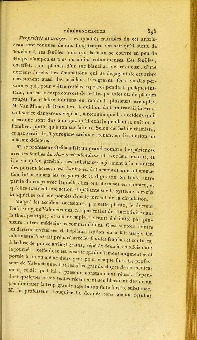 Propriétés et usages. Les qualités nuisibles de eet arbris- seau sont connues depuis long-temps. On sait qu'il suffit de toucher à ses feuilles pour que la main se couvre en peu de temps d'ampoules plus ou moins volumineuses. Ces feuilles , en effet, sont pleines d'un suc blanchâtre et résineux d'une extrême âcrelé. Les émanations qui se dégagent de cet arbre occasionent aussi des accidens très-graves. On a vu des per- sonnes qui, pour y être restées exposées pendant quelques ins- tans, ont eu le corps couvert de petites pustules ou de plaques rouges. Le célèbre Fontana en rapporte plusieurs exemples. M. Van Mons, de Bruxelles, à qui l'on doit un travail intéres- sant sur ce dangereux végétal, a reconnu que les accidens qu'il occasione sont dus à un gaz qu'il exhale pendant la nuit ou à l'ombre, plutôt qu'à son suc laiteux. Selon cet habile chimiste , ce gaz serait de l'hydrogène carboné , tenant en dissolusion un' miasme délétère. M. le professeur Orfila a fait un grand nombre d'expériences avec les feuilles du rhus toxicodendron et avec leur extrait, et il a vu qu'en général, ces substances agissaient à la manière des poisons âcres, c'est-à-dire en déterminant une inflamma- tion intense dans les organes de la digestion ou toute autre partie du corps avec laquelle elles ont été mises en contact et qu'elles exercent une action stupéfiante sur le système nerveux lorsqu'elles ont été portées dans le torrent de la circulation Malgré les accidens occasionés par cette plante, le docteur pufresnoy,de Valenciennes, n'a pas craint de l'introduire dans .la thérapeutique, et son exemple a ensuite été imité par plu- sieurs autres médecins recommandables. C'est surtout contre les dartres invétérées et Tépilepsie qu'on en a fait usage. On administre l'extrait préparé avec les feuilles fraiches et con tuses a la dose de quinze à vingt grains, répétée deux à trois fois dan XTuÙr '^''T ^^'^ «-^---^ augmentée e ment, et dit quil lui a presque constamn.ent réussi. Cepen- dant quelques essais tentés récemment sembleraient devoir un peu diminuer la trop grande réputation faite à cette substance M, le professeur Fouquier l'a donnée sans aucun r.sul