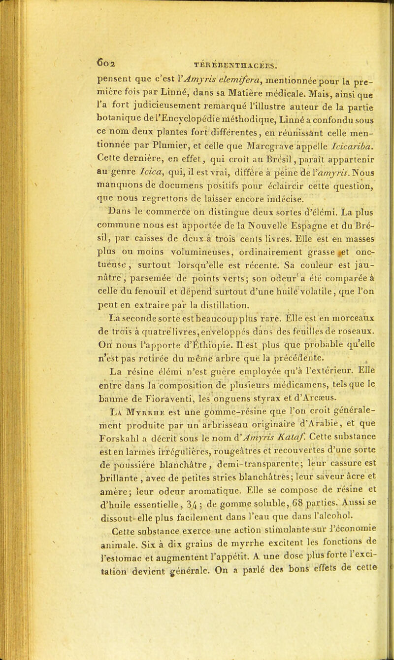 pensent que c'est VAmyris elemifera, mentionnée pour la pre- mière fois par Linné, dans sa Matière médicale. Mais, ainsi que l'a fort judicieusement remarqué l'illustre auteur de la partie botanique de l'Encyclopédie méthodique, Linné a confondu sous ce nom deux plantes fort différentes, en réunissant celle men- tionnée par Plumier, et celle que Marcgrave appelle Icicariba. Cette dernière, en effet, qui croît au Brésil, paraît appartenir au genre Icica^ qui, il est vrai, diffère à peine de Vamyris. Nous manquons de documens positifs pour éclaircir cette question, que nous regrettons de laisser encore indécise. Dans le commerce on distingue deux sortes d'élémi. La plus commune nous est apportée de la Nouvelle Espagne et du Bré- sil, par caisses de deux à trois cenis livres. Elle est en masses plus ou moins volumineuses, ordinairement grasse ^et onc- tueuse , surtout lorsqu'elle est récente. Sa couleur est jau- nâtre, parsemée de points verts; son odeur a été comparée à celle du fenouil et dépend surtoTit d'une huilé volatile, que l'on peut en extraire par la distillation. La seconde sorte est beaucoup plus rare. Elle est en morceaux de trois à quatrelivres,enveloppés dans des feuilles de roseaux. On nous l'apporte d'Éthiopie. Il est plus que probable qu'elle n'est pas retirée du œênie arbre que là précédente. ^ La résine élérai n'est guère employée qu'à l'extérieur. Elle entre dans la composition de plusieurs médicamens, tels que le baume de Fioraventi, les onguens styrax et d'Arcaeus. La Myrrhe est une gomme-résine que l'on croit générale- ment produite par un'arbrisseau originaire d'Arabie, et que Forskahl a décrit sous le nom àAmyris Kataf. Cette substance est en larmes irrcgulières, rougeâtres et recouvertes d'une sorte de poussière blanchâtre, demi-transparente; leur cassure est brillante , avec de petites stries blanchâtres; leur saveur acre et amère; leur odeur aromatique. Elle se compose de résine et d'huile essentielle, 3.4 ; de gomme soluble, 68 parties. Aussi se dissout-elle plus facilement dans l'eau que dans l'alcohol. Cette substance exerce une action stimulante sur l'économie animale. Six à dix grains de myrrhe excitent les fonctions de l'estomac et augmentent l'appétit. A une dose plus forte l'exci- tation devient générale. On a parlé des bons effets de cette