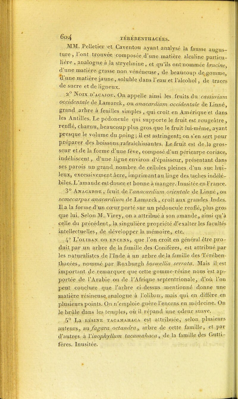 TlinÉBENTHACEES. MM. Pelletier et Caventou ayant analysé la fausse augus- ture, l'ont J;rouvée composée d'une matière alcaline particu- lière , analogue à la strychnine, et qu'ils ont nommée brucine, d'une matière grasse non vénéneuse, de beaucoup dégomme, ^'une matière jaune, soluble dans l'eau et l'alcohol, de traces de sucre et de ligneux. 2° Noix d'acajou. On appelle ainsi les fruits àa. cass'uvium occidentale de Lamarck, ,ou anacardium occidentale de Linné, grand arbre à feuilles simples, qui croit en Amérique et dans les Antilles. Le pédoncule qui supporte le fruit est rougeâtre, renflé, charnu, beaucqup plus gros que le fruit lui-même, ayant presque le volume du.pping; il est astringent; on s'en seirt pour préparer des boissons.rafraîchissantes. I^e fruit e.it de,la gros- seur et de la forme d'une fève, composé d'un péricarpe coriace, indéhiscent, d'une ligne environ d'épaisseur, présentant dans ses parois un grand nombre de cellules pleines d'un suc hui- leux, excessivement acre, imprimant au linge des taches indélé- biles. L'amande est^ouee et bonne à manger. Inusitée en France. 3° ANACitmE , fruit de Xanacardium orientale de Linné, ou semffcarpus anacardium de Lamarck, croît aux grandes Indes. II a la forme d'un cœur porté sur un pédoncule renflé, plus gros que lui. Selon M. Virey, on a attribué à son amande, ainsi qu'à celle du précédent, la singulière propriété d'exalter les facultés intellectuelles, de développer la mémoire, etc. 4° L'oLiBAN ou ENCE3SS, quc l'on croit en général être pro- duit par un arbre de la famille des Conifères, est attribué par les naturalistes de l'Inde à un arbre de la famille des Térében- thficées, nommé, por Roxburgh hoswellia serrata. Mais il. est in^portant de remarquer que cette gomme-résine nous est ap- pgrtée d^ l'Arabie ou de l'Afrique septentrionale, d'où l'on peut conclure que l'arbre ci-dessus mentionné donne une jnatière résineusç.apalogue à l'oliban , luxais qui ein diffère en plusieurs jjoints. On n'emploie guère l'encens en médecine. On le brûle dans les lemj)Ies, où il répand une odeur suave. 5 La RÉSINE TACAMAUACA cst altiibuéc, selon plusieurs auteurs, au fagara octandra, arbre de cette famille, et par d'autrçs à Vinophylluni tacamahaca, de la famille des Gutti- fères. Inusitée.