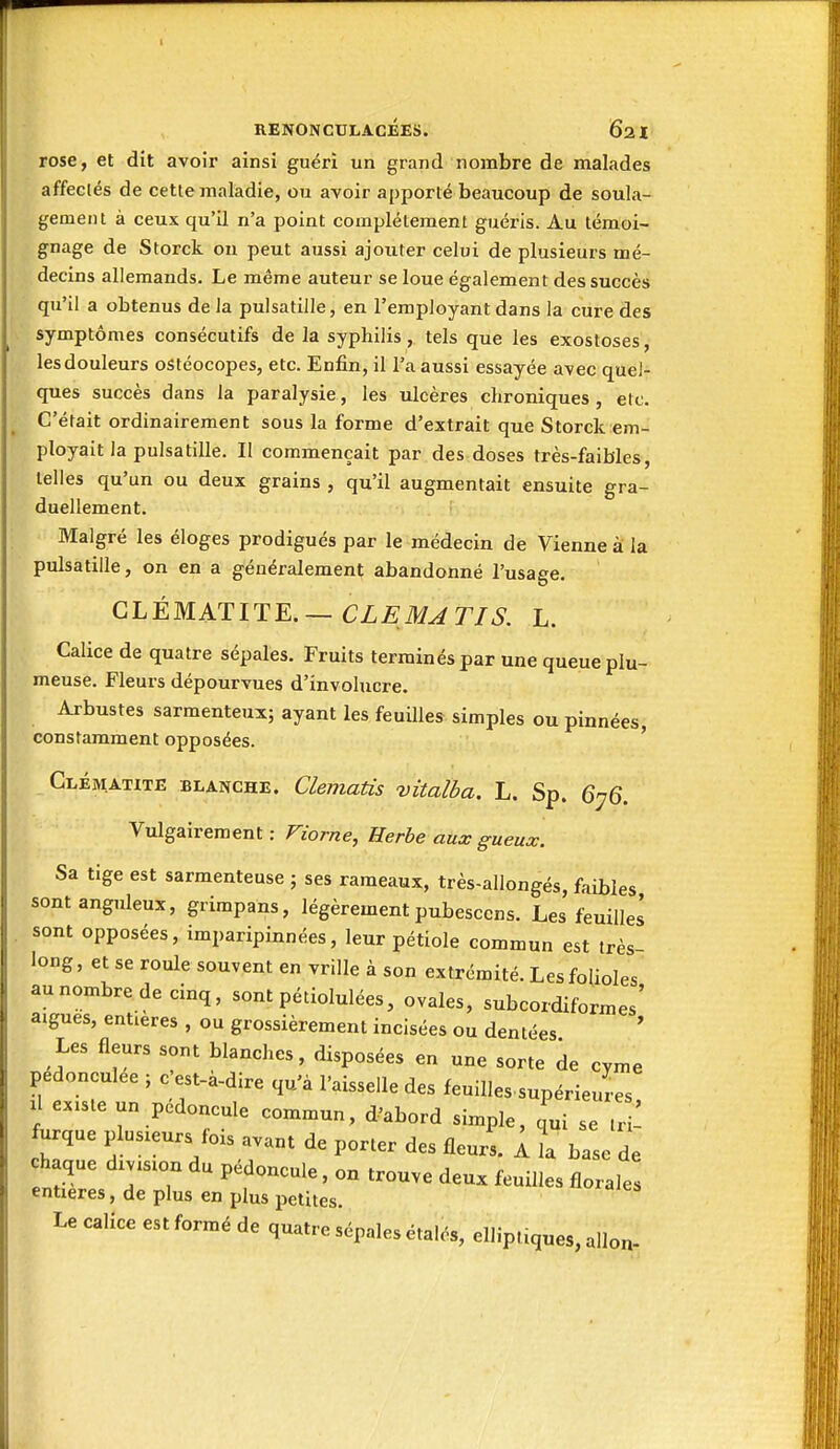 rose, et dît avoir ainsi guéri un grand nombre de malades affectés de cette maladie, ou avoir apporté beaucoup de soula- gement à ceux qu'il n'a point complètement guéris. Au témoi- gnage de Storck ou peut aussi ajouter celui de plusieurs mé- decins allemands. Le même auteur se loue également des succès qu'il a obtenus de la pulsatille, en l'employant dans la cure des symptômes consécutifs de la syphilis , tels que les exostoses, les douleurs ostéocopes, etc. Enfin, il l'a aussi essayée avec quel- ques succès dans la paralysie, les ulcères chroniques, etc. C'était ordinairement sous la forme d'extrait que Storck em- ployait la pulsatille. Il commençait par des doses très-faibles, telles qu'un ou deux grains , qu'il augmentait ensuite gra- duellement. Malgré les éloges prodigués par le médecin de Vienne à la pulsatille, on en a généralement abandonné l'usage. CLÉMATITE. — CLE MJTI S. L. Calice de quatre sépales. Fruits terminés par une queue plu- meuse. Fleurs dépourvues d'involucre. Arbustes sarmenteux; ayant les feuilles simples ou pinnées, constamment opposées. ' Clématite blanche. Clematis vitalba. L. Sp. 6-^6, Vulgairement : Fiorne, Herbe aux gueux. Sa tige est sarmenteuse ; ses rameaux, très-allongés, faibles sont anguleux, grimpans, légèrement pubesccns. Les feuillel sont opposées, imparipinnées, leur pétiole commun est très- long , et se roule souvent en vrille à son extrémité. Les folioles au nombre de cinq, sont pétiolulées, ovales, subcordiformes' aiguës, entières , ou grossièrement incisées ou dentées Les fleurs sont blanches, disposées en une sorte de cyme pedonculee ; c'est-à-dire qu'à l'aisselle des feuilles.supérieures, Il existe un pédoncule commun, d'abord simple, qui se tri furque plusieurs fois avant de porter des fleur' 11 hase de h que division du pédoncule, on trouve deux feuilles florales entières, de plus en plus petites. Le calice est formé de quatre sépales étalés, elliptiques, allon-