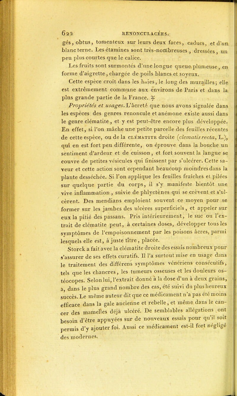 Ôaa ItENONCtTLACÉES.. gés, obtus, tornenteux sur leurs deux faces, caducs, et d'im blanc terne. Lesétamines sont très-nortîbreuses , dressées, un peu plus courtes que le calice. Les fruits sont surmontés d'une longue queueplumeuse, en forme d'aigrette, chargée de poils blancs et soyeux. Cette espèce croît dans les hiàes, le long des murailles; elle est extrêmement commune aux environs de Paris et dans la plus grande partie de la France, if Propriétés et usages. L'âcreté que nous avons signalée dans les espèces des genres renoncule et anémone existe aussi dans le genre clématite, et y est peut-être encore plus développée. En effet, si l'on mâche une petite parcelle des feuilles récentes de cette espèce, ou de la clématite droite {clematis recta, L.), qui en est fortpexi différente, on éprouve dans la bouche un sentiment d'ardeur et de cuisson, et fort souvent la langue se couvre de petites vésicules qui finissent par s'ulcérer. Cette sa- veur et cette action sont cependant beaucoup moindres dans la plante desséchée. Si l'on applique les feuilles fraîches et pilées sur quelque partie du corps, il s'y manifeste bientôt une vive inflammation , suivie de phlyctènes qui se crèvent et s'ul- cèrent. Des mendians emploient souvent ce moyen pour se former sur les jambes des ulcères superficiels, et appeler sur eux la pitié des passans. Pris intérieurement, le suc ou l'ex- trait de clématite peut, à certaines doses, développer tous les symptômes de l'empoisonnement par les poisons acres, parmi lesquels elle est, à juste titre, placée. Storck a fait avec la clématite droite des essais nombreux pour s'assurer de ses effets curatifs. Il l'a surtout mise en usage dans le traitement des différens symptômes vénériens consécutifs, tels que les chancres, les tumeurs osseuses et les douleurs os- téocopes. Selon lui, l'extrait donné à la dose d'un à deux grains, a dans le plus grand nombre des cas, été suivi du plus heureux succès. Le même auteur dit que ce médicament n'a pas été moins efficace dans la gale ancienne et rebelle, et même dans le can- cer des mamelles déjà ulcéré. De semblables allégations ont besoin d'être appuyées sur de nouveaux essais pour qu'il soit permis d'y ajouter foi. Aussi ce médicament est-il fort négligé des modernes.