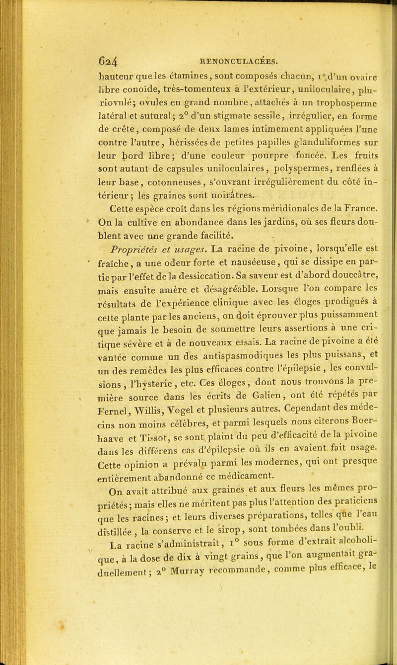 1 624 RENONCULACÉES. hauteur que les étamines, sont composés chacun, i°d'un ovaire libre conoïde, très-tomenteux à l'extérieur, uniloculaire, plu- riovnlé; ovules en grand nombre, altachés à un tropliosperme latéral et suturai; 1° d'un stigmate sessile, irrégulier, en forme de crête, composé de deux lames intimement appliquées l'une contre l'autre, hérissées de petites papilles glanduliformes sur leur bord libre ; d'une couleur pourpre foncée. Les fruits sont autant de capsules uniloculaiies, polyspermes, renflées à leur base, cotonneuses, s'ouvrant irrégulièrement du côté in- térieur; les graines sont noirâtres. Cette espèce croît dans les régions méridionales de la France. On la cultive en abondance dans les jardins, où ses fleurs dou- blent avec une grande facilité. Propriétés et usages. La racine de pivoine, lorsqu'elle est fraîche, a une odeur forte et nauséeuse, qui se dissipe en par- tie par l'effet de la dessiccation. Sa saveur est d'abord douceâtre, mais ensuite amère et désagréable. Lorsque l'on compare les résultats de l'expérience clinique avec les éloges prodigués à cette plante par les anciens, on doit éprouver plus puissamment que jamais le besoin de soumettre leurs assertions à une cri- tique sévère et à de nouveaux essais. La racine de pivoine a été vantée comme un des antispasmodiques les plus puissans, et un des remèdes les plus efficaces contre l'épilepsie , les convul- sions , l'hystérie, etc. Ces éloges, dont nous trouvons la pre- mière source dans les écrits de Galien, ont été répétés par Fernel, Willis, Vogel et plusieurs autres. Cependant des méde- cins non moins célèbres, et parmi lesquels nous citerons Boer- haave et Tissot, se sont plaint du peu d'efficacité de la pivoine dans les différens cas d'épilepsie où ils en avaient fait usage. Cette opinion a prévalu parmi les modernes, qui ont presque entièrement abandonné ce médicament. On avait attribué aux graines et aux fleurs les mêmes pro- priétés; mais elles ne méritent pas plus l'attention des praticiens que les racines; et leurs diverses préparations, telles qoe l'eau distillée , la conserve et le sirop, sont tombées dans l'oubli. La racine s'administrait, 1° sous forme d'extrait alcoholi- que, à la dose de dix à vingt grains, que l'on augmentait gra- duellement; a Murray recommande, comme plus efficace, le