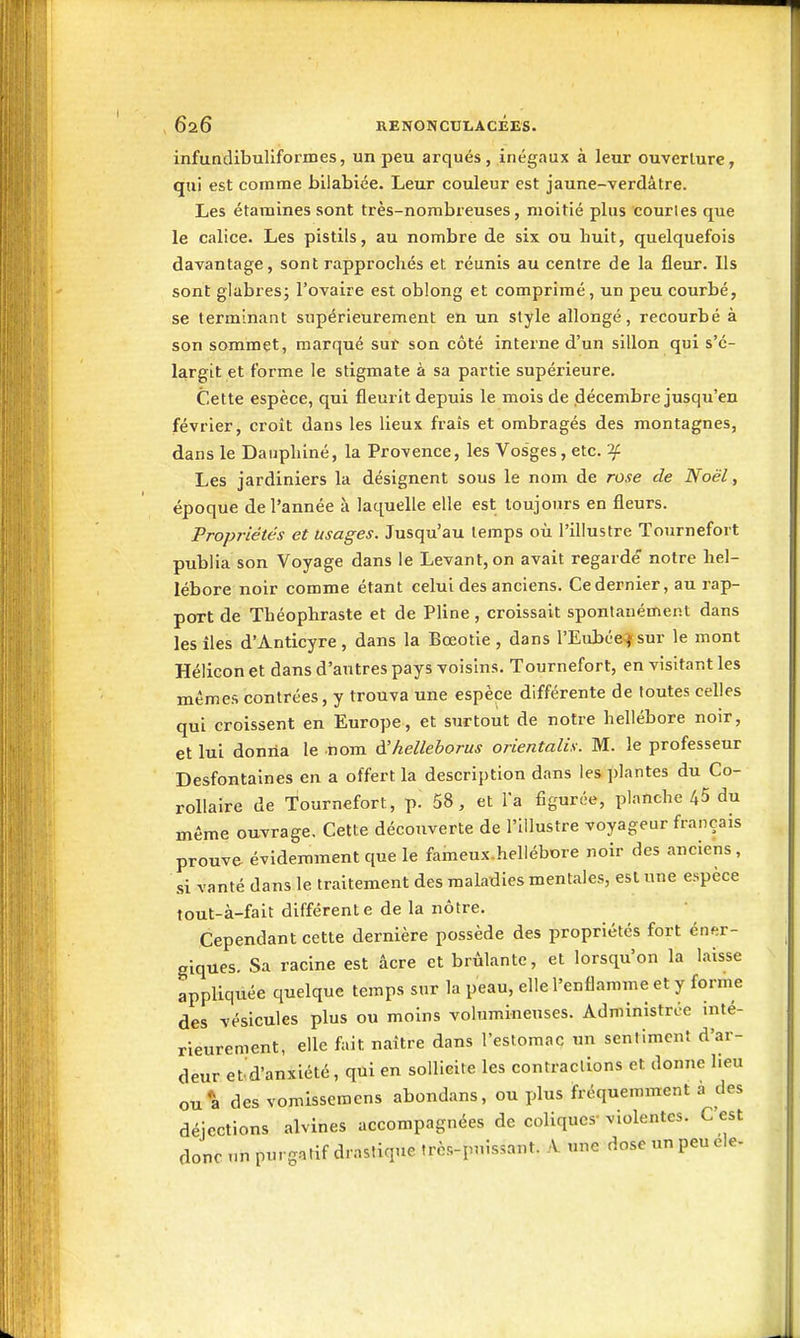 infundibuliformes, un peu arqués, inégaux à leur ouverture, qui est comme bilabiée. Leur couleur est jaune-verdâtre. Les étamines sont très-nombreuses, moitié plus courtes que le calice. Les pistils, au nombre de six ou huit, quelquefois davantage, sont rapprochés et réunis au centre de la fleur. Ils sont glabres; l'ovaire est oblong et comprimé, un peu courbé, se terminant supérieurement en un style allongé, recourbé à son sommet, marqué suf son côté interne d'un sillon qui s'é- largit et forme le stigmate à sa partie supérieure. Cette espèce, qui fleurit depuis le mois de décembre jusqu'en février, croît dans les lieux frais et ombragés des montagnes, dans le Dauphiné, la Provence, les Vosges, etc. 'if Les jardiniers la désignent sous le nom de rose de Noël, époque de l'année à laquelle elle est toujours en fleurs. Propriétés et usages. Jusqu'au temps où l'illustre Tournefort publia son Voyage dans le Levant, on avait regardé' notre hel- lébore noir comme étant celui des anciens. Ce dernier, au rap- port de Théophraste et de Pline, croissait spontanément dans les lies d'Anticyre, dans la Bœotie, dans l'Eubée^sur le mont Hélicon et dans d'autres pays voisins. Tournefort, en visitant les mêmes contrées, y trouva une espèce différente de foutes celles qui croissent en Europe, et surtout de notre hellébore noir, et lui donna le nom A'helleborus orientalis. M. le professeur Desfontaines en a offert la description dans les i)lantes du Co- rollaire de Tournefort, p. 58, et Ta figurée, planche 45 du même ouvrage. Cette découverte de l'illustre voyageur français prouve, évidemment que le fameux.hellébore noir des anciens, si vanté dans le traitement des maladies mentales, est une espèce fout-à-fait différente de la nôtre. Cependant cette dernière possède des propriétés fort éner- giques. Sa racine est âcre et brûlante, et lorsqu'on la laisse appliqixée quelque temps sur la peau, elle l'enflamme et y forme des vésicules plus ou moins volumineuses. Administrée inté- rieurement, elle fait naître dans l'estomac un sentiment d'ar- deur et d'anxiété, qui en sollieite les contraclions et donne lieu ou*a des vomissemcns abondans, ou plus fréquemment a des déjections alvines accompagnées de coliques-violentes. C est donc un purgatif drastique très-puissant. A une dose un peu ele-