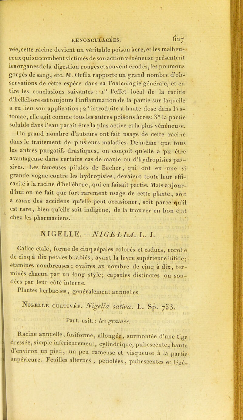 1 RENONCULACÉES. 627 rce, cette racine devient un véritable poison âcre, elles malheu- reux qui succombent victimes de son action vénéneuse présentent les organes de la digestion rougesetsouvent érodés,les poumons gorgés de sang, etc. M. Orfila rapporte un grand nombre d'ob- servations de cette espèce dans sa Toxicologie générale, et en tire les conclusions suivantes : 1° l'effet local de la racine d'hellébore est toujours l'inflammation de la partie sur laquelle a eu lieu son application; a°introduite à haute dose dans IV-s- tomac, elle agit comme tous les autres poisons acres; 3° la partie soluble dans l'eau parait être la plus active et la plus vénéneu'îe. Un grand nombre d'auteurs ont fait usage de celte racine dans le traitement de plusieurs maladies. De même que tous les autres purgatifs drastiques, on conçoit qu'elle a pu étie avantageuse dans certains cas de manie ou d'hydropisies pas- sives. Les fameuses pilules de Bâcher, qui ont eu une si grande vogue contre les hydropisies, devaient toute leur effi- cacité à la racine d'hellébore, qui en faisait partie. Mais aujour- d'hui on ne fait que fort rarement usage de cette plante, soit à cause des accidens qu'elle peut otcasioner, soit parce qu'il est rare, bien qu'elle soit indigène, de la trouver en bon él.it chez les pharmaciens. NIGELLE. —iV/GjEZL^. L. J. Calice étalé, formé de cinq sépales colorés et caducs, corolle de cinq à dix pétales bilabiés, ayant la lèvre supérieure bifide; étamines nombreuses ; ovaires au nombre de cinq à dix, ter- minés chacun par un long style; capsules distinctes ou sou- dées par letlr côté interne. Plantes herbacées, généralement annuelles. NiGELLE CULTIVÉE. Nigellu sativa. L. Sp. 753. ■ Part. uslt. : les graines. Racine annuelle, fusiforme, allongée, surmontée d'une tige dressée, simple inférieiirement, cylindrique, pubescente, haute d'environ un pied, un peu rameuse et visqueuse à la parlic supérieure. Feuilles alternes , pétiolées , pubcscentes et légè^