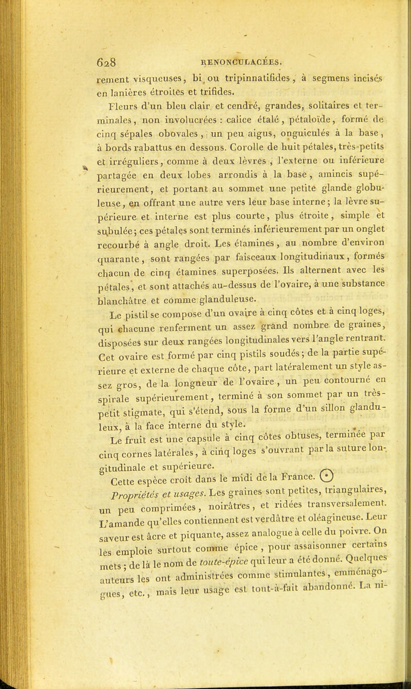 rement visqueuses, bi^ou tripinnatifides , à segmens incisés en lanières étroites et trifides. Fleurs d'un bleu clair et cendré, grandes, solitaires et ter- minales, non involucrées : calice étalé, pétaloïde, formé de cinq sépales obovales , un peu aigus, onguiculés à la base, à bords rabattus en dessous. Corolle de huit pétales, très-petils et irréguliers, comme à deux lèvres , l'externe ou inférieure partagée en deux lobes arrondis à la base , amincis supé- rieurement, et portant au sommet une petite glande globu- leuse , en offrant une autre vers leur base interne; la lèvre su- périeure et interne est plus courte, plus étroite, simple et su^bulée; ces pétalçs sont terminés inférieureraent par un onglet recourbé à angle droit. Les étamines, au nombre d'environ quarante, sont rangées par faisceaux longitudinaux, formés chacun de cinq étamines superposées. Ils alternent avec les pétales', et sont attachés au-dessus de l'ovaire, à une substance blanchâtre et comme glanduleuse. Le pistil se compose d'un ovaire à cinq côtes et à cinq loges, qui chacune renferment un assez grand nombre de graines, disposées sur deax rangées longitudinales vers l'angle rentrant. Cet ovaire est formé par cinq pistils soudés ; de la partie supé- rieure et externe de chaque côte, part latéralement un style as- sez gros, delà longueur de l'ovaire, un peu contourné en spirale supérieurement, terminé à son sommet par un très- petit stigmate, qui s'étend, sous la forme d'un sillon glandu- leux, à la face interne du style. Le fruit est une capsule à cinq côtes obtuses, termmée par cinq cornes latérales, à cinq loges s'ouvrant parla suture Ion, gitudinale et supérieure. Cette espèce croît dans le midi de la France. Qi) Propriétés et usages. Les graines sont petites, triangulaires, un peu comprimées , noirâtres, et ridées transversalement. L'amande qu'elles contiennent est verdâtre et oléagineuse. Leur saveur est acre et piquante, assez analogue à celle du poivre. On les emploie surtout comane épice , pour assaisonner certains mets • de là le nom de toute-épice qui leur a été donné. Quelques auteurs l^s ont administrées comme stimulantes, emmenago- gues, etc., mais leur usage est tout-à-fait abandonné. La m-