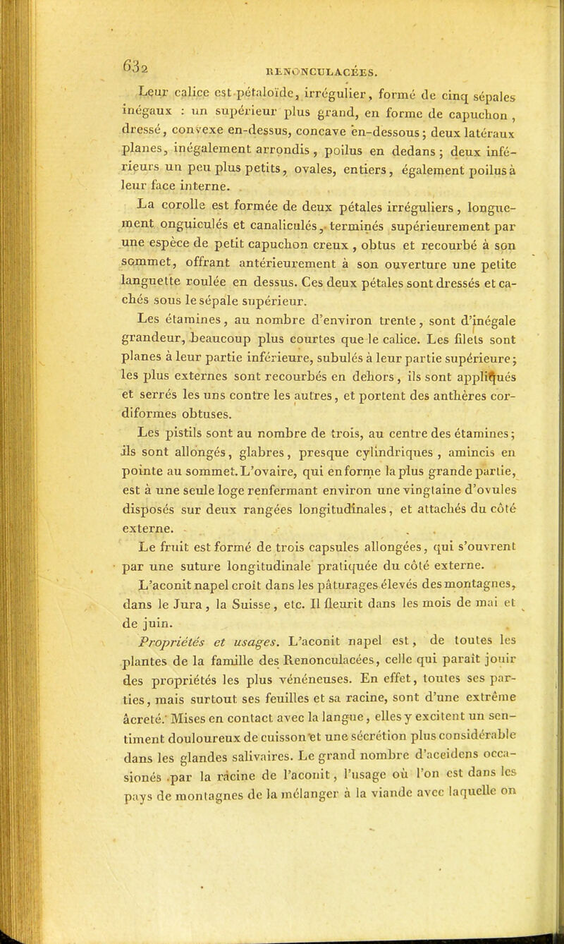 ^2 RliNO'NCULACÉES. Lçur calice est pétaloïde, irrégulier, formé de cinq sépales inégaux : un supérieur plus grand, en forme de capuchon , dressé, convexe en-dessus, concave 'en-dessous ; deux latéraux planes, inégalement arrondis , poilus en dedans; deux infé- rieurs un peu plus petits, ovales, entiers, égalenjent jjoilusà leur face interne. La corolle est formée de deux pétales irréguliers, longue- ment onguiculés et canaliculés terminés supérieurement par une espèce de petit capuchon creux , obtus et recourbé à son sommet, offrant antérieurement à son ouverture une petite languette roulée en dessus. Ces deux pétales sont dressés et ca- chés sous le sépale supérieur. Les étaraines, au nombre d'environ trente, sont d'inégale grandeur, beaucoup plus courtes que le calice. Les filets sont planes à leur partie inférieure, subulés à leur partie supérieure; les plus externes sont recourbés en dehors, ils sont appli<|ués et serrés les uns contre les autres, et portent des anthères cor- diformes obtuses. Les pistils sont au nombre de trois, au centre des étamines ; ils sont allongés, glabres, presque cylindriques, amincis en pointe au sommet.L'ovaire, qui enforme lapins grande partie, est à une seule loge renfermant environ une vinglaine d'ovules disposés sur deux rangées longitudinales, et attachés du côté externe. . . Le fruit est formé de trois capsules allongées, qui s'ouvi-ent par une suture longitudinale pratiquée du côlé externe. L'aconit napel croît dans les pâturages élevés des montagnes, dans le Jura , la Suisse, etc. Il fleurit dans les mois de mai et de juin. Propriétés et usages. L'aconit napel est, de toutes les plantes de la famille des Renonculacées, celle qui paraît jouir des propriétés les plus vénéneuses. En effet, toutes ses par- ties, mais surtout ses feuilles et sa racine, sont d'une extrême âcreté; Mises en contact avec la langue, elles y excitent un sen- timent douloureux de cuisson'et une sécrétion plus considérable dans les glandes salivaires. Le grand nombre d'aceidcns occa- sionés .par la racine de l'aconit, l'usage où l'on est dans les pays de montagnes de la mélanger à la viande avec laquelle on