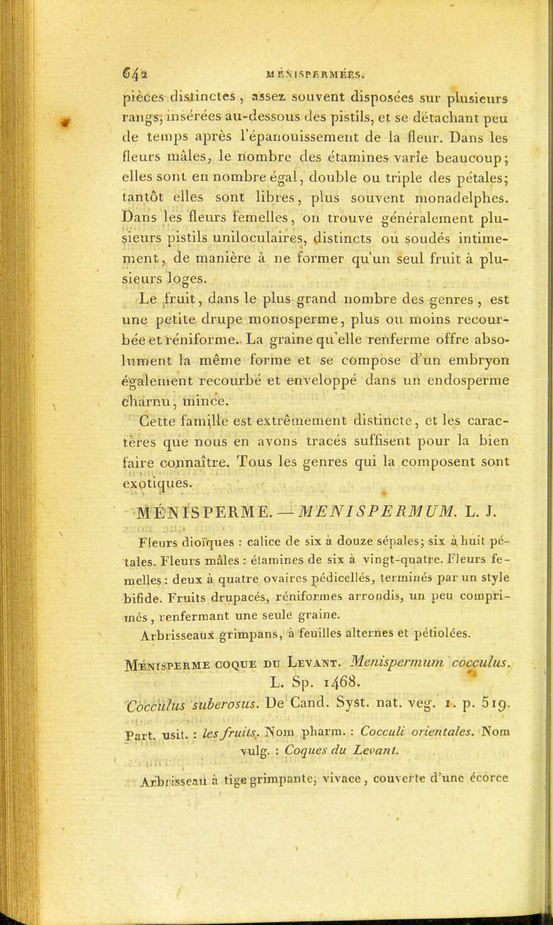 S4a WÉNlSPERMÉÈSi pièces disiinctes , asseï souvent disposées sur plusieurs rangs, msérées au-dessous des pistils, et se détachant peu de temps après l'épanouissement de la fleur. Dans les fleurs mâles, le nombre des étamines varie beaucoup; elles sont en nombre égal, double ou triple des pétales; tantôt elles sont libres, plus souvent monadelphes. Dans les fleurs femelles, on trouve généralement plu- sieurs pistils uniloculaires, distincts ou soudés intime- ment , de manière à ne former qu'un seul fruit à plu- sieurs loges. Le fruit, dans le plus grand nombre des genres , est une petite drupe monosperme, plus ou moins recour- bée et l'éniforme.. La graine qu'elle renferme offre abso- lument la même forme et se compose d'un embryon également recourbé et enveloppé dans uri endosperme charnu, mince. Cette famille est extrêmement distincte, et les carac- tèi-es que nous en avons tracés suffisent pour la bien faire connaître. Tous les genres qui la composent sont exotiques. ■T^È^ÏSVERME.^MENJSPERaiUM. L. J. y.' or; l:;;;» Fleurs dioiques : calice de six à douze sépales; six à huit pé- tales. Fleurs mâles : élamines de six à vingt-quatre. Fleurs fe- melles : deux à quatre ovaires pédicellés, termiués par un style bifide. Fruits drupacés, réniformes arrondis, un peu compri- més , renfermant une seule graine. Arbrisseaux grimpans, à feuilles alternes et pétiolées. M^NisPERME COQUE DU Levant. Menispermum cocculus. L. Sp. i468. Coccïtlus suberosus. De Cand. Syst. nat. veg. i-. p. 619. Part. usit. : les fruits,. Nom pharra. : CoccuU orientales. Nom vulg. : Coques du Levant. :.: Arlîiisseau à tige grimpante, vivace, couverte d'une écorce