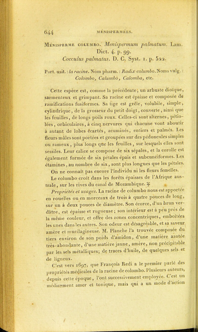 Ménisperme columbo. Menispermum palmatum. Lam. Dict. 4. p. 99. Cocculus palmatus. D. C. Syst. i. p. 522. Part. mil.-.laracine. Nompharm. : Radix coZm7w6o.Nomsvulg. : Colombo, Calumbo, Colomba, etc. Celte espèce est, comme la précédente', un arbuste dioïque, sarmenleux et grimpant. Sa racine est épaisse et composée de ramifications fusiformes. Sa tige est grêle, volubile, simple, cylintlrique, de la grosseur du petit doigt, couverte , ainsi que les feuilles, de longs poils roux. Celles-ci sont alternes, pétio- lées , orbiculaires, à cinq nervures qui chacune vont aboutir à autant de lobes écartés, acuminés, entiers et palmés. Les fleurs mâles sont portées et groupées sur des pédoncules simples ou rameux, plus longs que les feuilles , sur lesquels elles sont sessiles. Leur calice se compose de six sépales, et la corolle est également formée de six pétales épais et subcunéiformes. Les étamines , au nombre de six, sont plus longues que les pétales. On ne connaît pas encore l'individu ni les fleurs femelles. Le columbo croit dans les forêts épaisses de l'Afrique aus- trale , sur les rives du canal de Mozambique. 2/: Propriétés et usages. La racine de columbo nous est apportée en rouelles ou en morceaux de trois à quatre pouces de long, sur un à deux pouces de diamètre. Son écorce, d'un brun ver- dâtre, est épaisse et rugueuse ; son intérieur est à peu près de la même couleur, et offre des zones concentriques, emboîtées les unes dans les autres. Son odeur est désagréable, et sa saveur amère et mucilagineuse. M. Planche l'a trouvée composée du tiers environ de son poids d'amidon, d'une matière azotée très-abondante, d'une matière jaune, amère, non précipitable par les sels métalliques; de traces d'huile, de quelques sels et de ligneux. C'est vers 1697, que François Redi a le premier parlé des propriétés mé(Jicales de la racine de colombo. Plusieurs auteurs, depuis cette époque, l'ont successivement employée. C'est un médicflinent amer et tonique, mais qui a un mode d'action