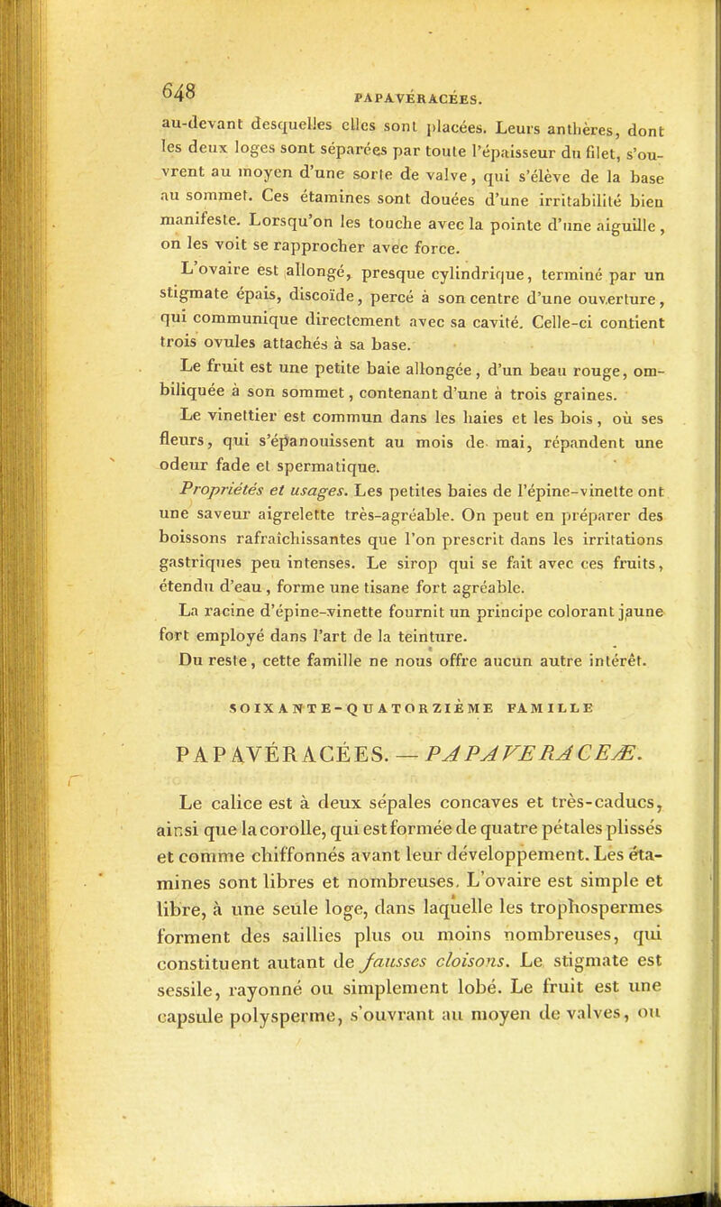 au-devant desquelles elles sonl placées. Leurs anthères, dont les deux loges sont séparées par toute l'épaisseur du filet, s'ou- vrent au moyen d'une sorte de valve, qui s'élève de la base au sommet. Ces étaraines sont douées d'une irritabilité bien manifeste. Lorsqu'on les touche avec la pointe d'une aiguille , on les voit se rapprocher avec force. L'ovaire est allongé, presque cylindrifjue, terminé par un stigmate épais, discoïde, percé à son centre d'une ouverture, qui communique directement avec sa cavité. Celle-ci contient trois ovules attachés à sa base. Le fruit est une petite baie allongée, d'un beau rouge, om- biliquée à son sommet, contenant d'une à trois graines. Le vinettier est commun dans les haies et les bois, où ses fleurs, qui s'éjianouissent au mois de mai, répandent une odeur fade el spermatique. Propriétés et usages. Les petites baies de l'épine-vinelte ont une saveur aigrelette très-agréable. On peut en préparer des boissons rafraîchissantes que l'on prescrit dans les irritations gastriques peu intenses. Le sirop qui se fait avec ces fruits, étendTi d'eau, forme une tisane fort agréable. La l'acine d'épine-vinette fournit un principe colorant j,aune fort employé dans l'art de la teinture. Du reste, cette famille ne nous offre aucun autre intérêt. SOIXAN-TE-QUATORZIÈME FAMILLE PAP AVER A CEE S. — PA PAVE RACEM. Le calice est à deux sépales concaves et très-caducs, ainsi que la corolle, qui est formée de quatre pétales plissés et comme chiffonnés avant leur développement. Les éta- mines sont libres et nombreuses. L'ovaire est simple et libre, à une seule loge, dans laquelle les tropîiospermes forment des saillies plus ou moins nombreuses, qui constituent autant de fausses cloisons. Le stigmate est sessile, rayonné ou simplement lobé. Le fruit est une capsule polysperme, s'ouvrant au moyen de valves, ou