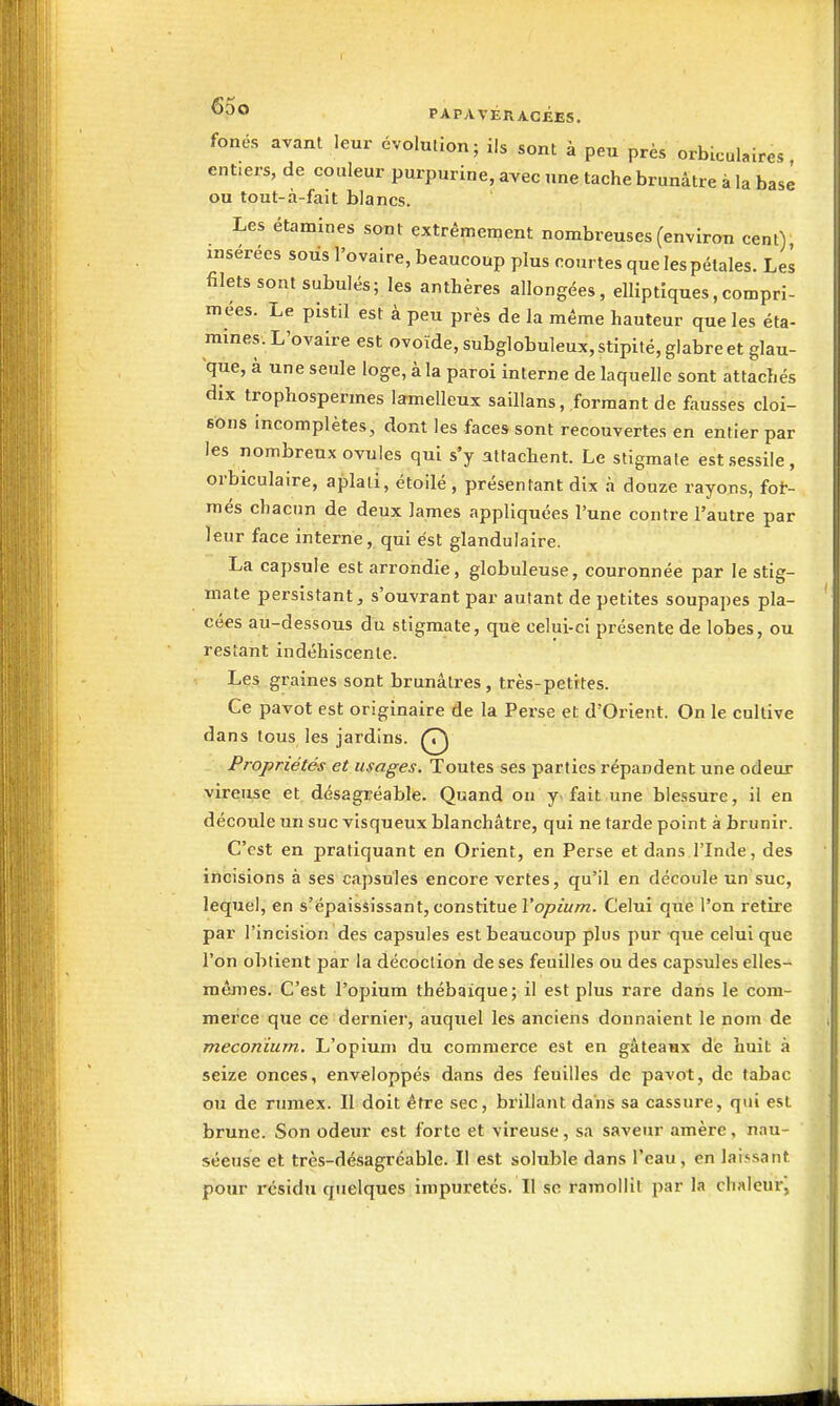 fonés avant leur évolution; ils sont à peu près orbicuUires entiers, de couleur purpurine, avec une tache brunâtre à la base ou tout-à-fait blancs. Les étamines sont extrêmement nombreuses (environ cent) insérées soùs l'ovaire, beaucoup plus courtes que les pétales. Les filets sont subulés; les anthères allongées, elliptiques,compri- mées. Le pistil est à peu près de la même hauteur que les éta- mines. L'ovaire est ovoïde, subglobuleux, stipité, glabre et glau- que, à une seule loge, à la paroi interne de laquelle sont attachés dix trophospermes lamelleux saillans, formant de fausses cloi- sons incomplètes, dont les faces sont recouvertes en entier par les nombreux ovules qui s'y attachent. Le stigmate estsessile, orbiculaire, aplati, étoilé , présentant dix à douze rayons, fot- més chacun de deux James appliquées l'une contre l'autre par leur face interne, qui est glandulaire. La capsule est arrondie, globuleuse, couronnée par le stig- mate persistant, s'ouvrant par autant de petites soupapes pla- cées au-dessous du stigmate, que celui-ci présente de lobes, ou restant indéhiscente. Les graines sont brunâtres, très-petites. Ce pavot est originaire de la Perse et d'Orient. On le cultive dans tous les jardins. Q Propriétés et usages. Toutes ses parties répandent une odeur vireuse et désagréable. Quand on y< fait une blessure, il en découle un suc visqueux blanchâtre, qui ne tarde point à brunir. C'est en pratiquant en Orient, en Perse et dans l'Inde, des incisions à ses capsules encore vertes, qu'il en découle un suc, lequel, en s'épaississant, constitue Vopium. Celui que l'on retire par l'incision des capsules est beaucoup plus pur que celui que l'on obtient par la décoction de ses feuilles ou des capsules elles- mêmes. C'est l'opium thébaique; il est plus rare dans le com- merce que ce dernier, auquel les anciens donnaient le nom de meconïum. L'opium du commerce est en gâteaax de huit à seize onces, enveloppés dans des feuilles de pavot, de tabac ou de rumex. Il doit être sec, brillant dans sa cassure, qui est brune. Son odeiu- est forte et vireuse, sa saveur amère, nau- séeuse et très-désagréable. Il est soluble dans l'eau, en laissant pour résidu quelques impuretés. Il se ramollit par la chaleur,