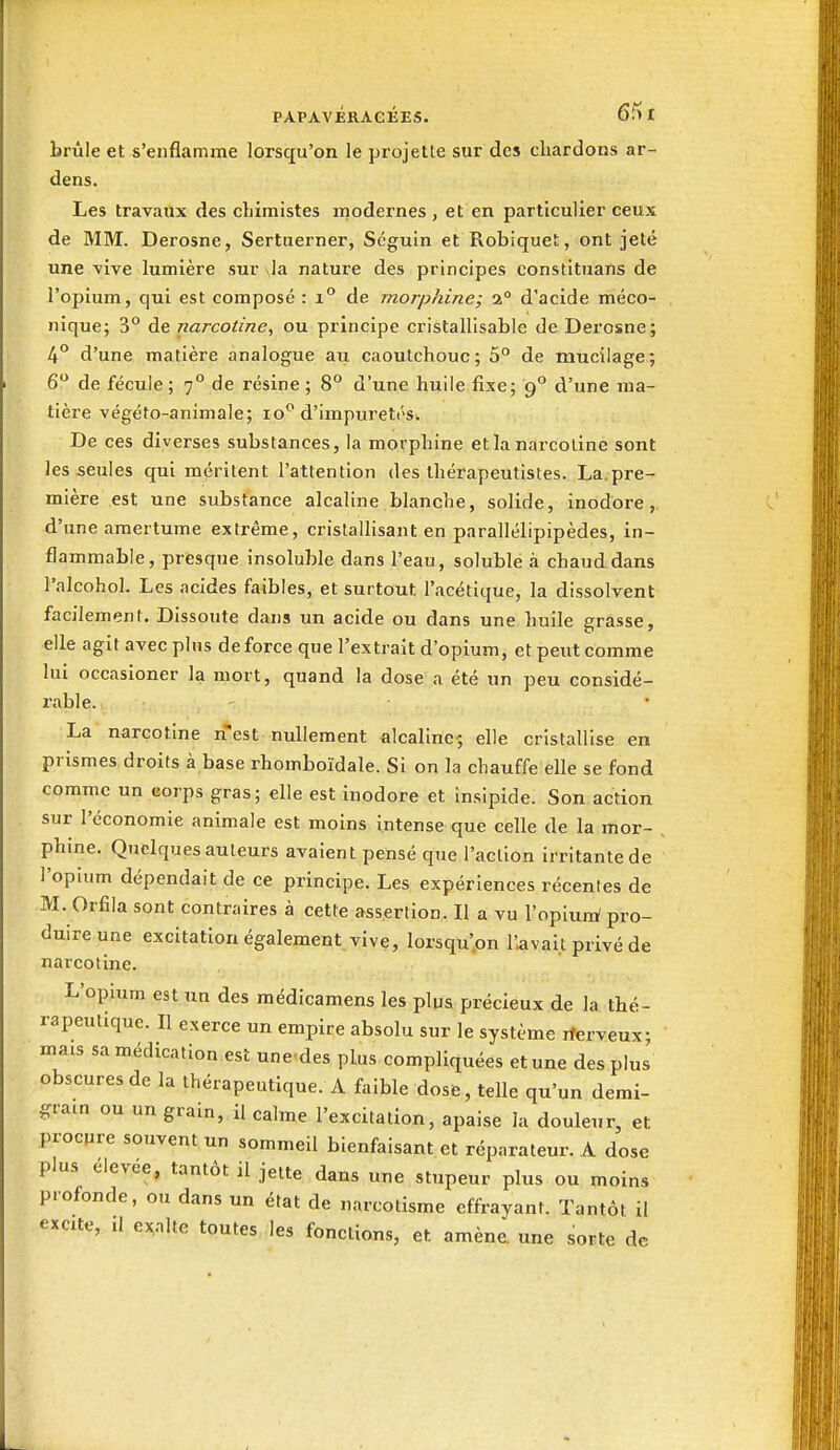 PAPAVÉRAGKES. 6fl I brûle et s'enflamme lorsqu'on le projette sur des chardons ar- dens. Les travaux des chimistes inodernes , et en particulier ceux de MM. Derosne, Sertuerner, Séguin et Robiquet, ont jeté une -vive lumière sur \]a nature des principes constituans de l'opium, qui est composé : i° de morphine; 2° d'acide méco- Jiique; 3° de narcotine, ou principe cristallisable de Derosne; 4° d'une matière analogue au caoutchouc; 5° de mucilage; 6 de fécule ; 7° de résine ; 8° d'une huile fixe; 9° d'une ma- tière végéto-animale; lo*'d'impuretés. De ces diverses substances, la morphine et la narcotine sont les seules qui méritent l'attention des thérapeutistes. La.pre- mière est une substance alcaline blanche, solide, inodore,, d'une amertume extrême, cristallisant en parallélipipèdes, in- flammable, presque insoluble dans l'eau, solublë à chaud dans l'alcohol. Les acides faibles, et surtout l'acétique, la dissolvent facilement. Dissoute dans un acide ou dans une huile grasse, elle agit avec plus de force que l'extrait d'opium, et peut comme lui occasioner la mort, quand la dose a été un peu considé- rable. La narcotine n'est nullement alcaline; elle cristallise en prismes droits à base rhomboïdale. Si on la chauffe elle se fond comme un corps gras; elle est inodore et Insipide. Son action sur l'économie animale est moins intense que celle de la mor- phine. Quelques auteurs avaient pensé que l'action irritante de l'opium dépendait de ce principe. Les expériences récentes de M. Orfila sont contraires à cette assertion. Il a vu l'opiuiri pro- duire une excitation également vive, lorsqu'.on l'avait privé de narcotine. L'opium est un des raédicamens les plus précieux de la thé- rapeutique. Il exerce un empire absolu sur le système rterveux; mais sa médication est une des plus compliquées et une des plus obscures de la thérapeutique. A faible dose, telle qu'un demi- gram ou un grain, il calme l'excitation, apaise la douleur, et procpre souvent un sommeil bienfaisant et répnrateur. A dose plus élevée, tantôt il jette dans une stupeur plus ou moins profonde, ou dans un état de narcotisme effrayant. Tantôt il excite, il exalte toutes les fonctions, et amène, une sorte de