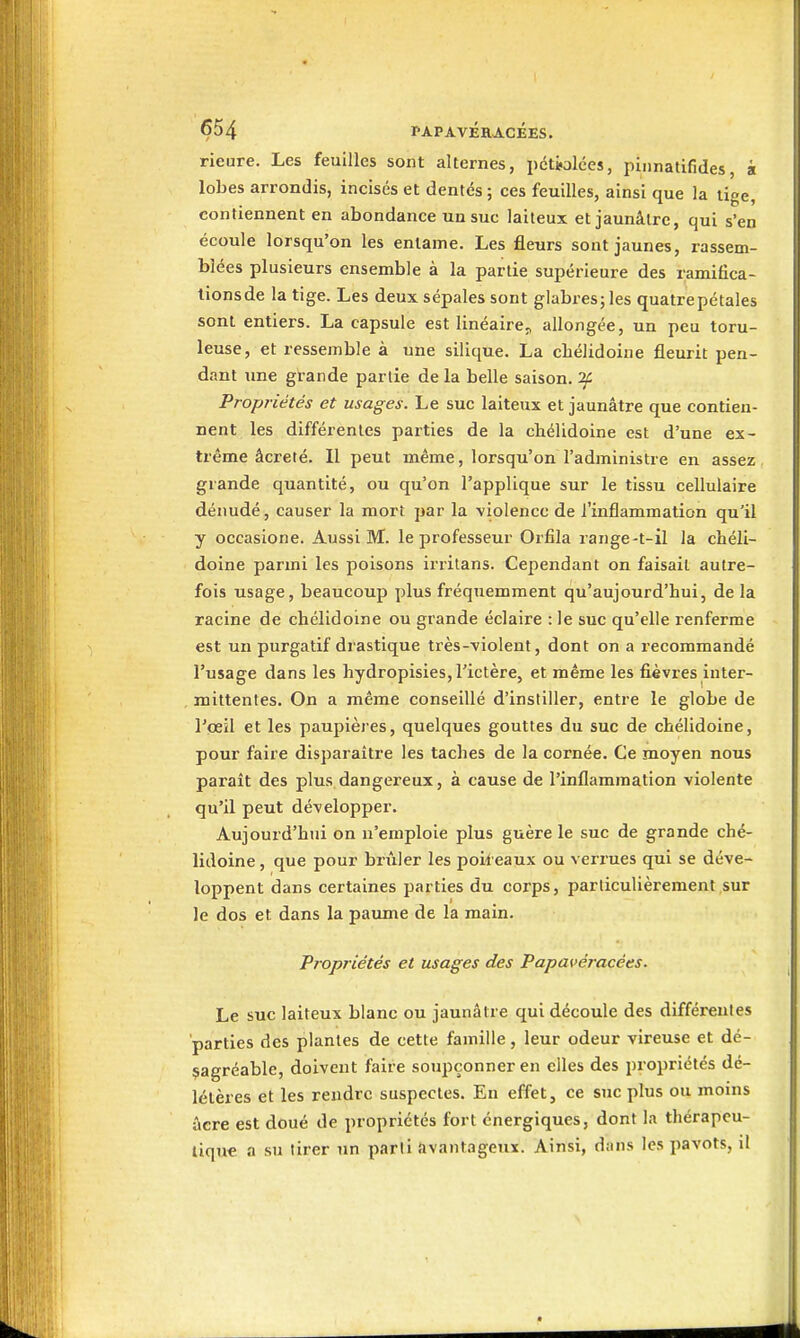 rieure. Les feuilles sont alternes, pctwlées, piiinatifides, à lobes arrondis, incisés et dentés ; ces feuilles, ainsi que la tige, contiennent en abondance un suc laiteux et jaunâtre, qui s'en écoule lorsqu'on les entame. Les fleurs sont jaunes, rassem- blées plusieurs ensemble à la partie supérieure des ramifica- tionsde la tige. Les deux sépales sont glabres; les quatrepétales sont entiers. La capsule est linéaircj, allongée, un peu toru- leuse, et ressemble à une silique. La cliélidoine fleurit pen- dant une grande partie de la belle saison, if Propriétés et usages. Le suc laiteux et jaunâtre que contien- nent les différentes parties de la chélidoine est d'une ex- trême âcreté. Il peut même, lorsqu'on l'administre en assez grande quantité, ou qu'on l'applique sur le tissu cellulaire dénudé, causer la morî par la violence de l'inflammation qu'il y occasione. Aussi M. le professeur Orfila range-t-il la chéli- doine parmi les poisons irritans. Cependant on faisait autre- fois usage, beaucoup plus fréquemment qu'aujourd'hui, de la racine de chélidoine ou grande éclaire : le suc qu'elle renferme est un purgatif drastique très--violent, dont on a recommandé l'usage dans les hydropisies, l'ictère, et même les fièvres inter- mittentes. On a même conseillé d'inslilier, entre le globe de l'œil et les paupières, quelques gouttes du suc de chélidoine, pour faire disparaître les taches de la cornée. Ce moyen nous parait des plus dangereux, à cause de l'inflammation violente qu'il peut développer. Aujourd'hui on n'emploie plus guère le suc de grande ché- lidoine , que pour brûler les poir eaux ou verrues qui se déve- loppent dans certaines parties du corps, particulièrement sur le dos et dans la paume de la main. Propriétés et usages des Papavéracées. Le suc laiteux blanc ou jaunâtre qui découle des différentes parties des plantes de cette famille, leur odeur vireuse et dé- sagréable, doivent faire soupçonner en elles des propriétés dé- létères et les rendre suspectes. En effet, ce stic plus ou moins acre est doué de propriétés fort énergiques, dont la thérapeu- tique a su tirer un parti avantageux. Ainsi, dans les pavots, il