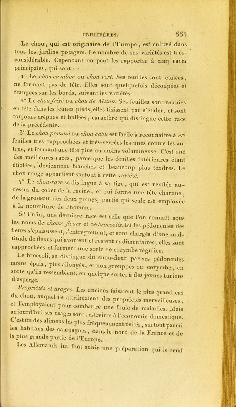 i CRUCIFJÈRES. 66?) Le chou, qui est originaire de l'Europe , est cultivé dans tous les jardins potagers. Le nombre de ses variétés est très- considérable. Cependant on peut les rapporter à cinq races principales, qui sont : 1° Le chou cavalier ou chou vert. Ses feuilles sont étalées, ne formant pas de tête. Elles sont quelquefois découpées et frangées sur les bords, suivant les variétés. 2° Le chou frisé ou chou de Milan. Ses feuilles sont réunies en léte dans les jeunes pieds; elles finissent par s'étaler, et sont toujours crépues et bullées , caractère qui dislingue cette race de la précédente. 3° Le chou pommé Ou chou cabu est facile à reconnaître à ses feuilles très-rapprochées et très-serrées les unes contre les an- tres, et formant une tête plus ou moins volumineuse. C'est une des meilleures races, parce que les feuilles intérieures étant étiolées, deviennent blanches et beaucoup plus tendres. Le chou rouge appartient surtout à cette variété. 4° Le cAou-race se dislingue à sa tige, qui est renflée au- dessus du collet de la racine, et qui forme une tête charnue, de la grosseur des deux poings, partie qui seule est employée à la nourriture de l'homme. 5° Enfin, une dernière race est celle que l'on connaît sous les noms de choux-fleurs et de foocco&.Ici les pédoncules des fleurs s'épaississent,s'entregreffent, et sont chargés d'une mul- titude de fleurs qui avortent et restent rudiraentaires; elles sont rapprochées et forment une sorte de corymbe régulier. Le broccoli, se distingue du chou-fleur par ses pédoncules moins épais, plus allongés , et non grouppés en corymbe, en sorte qu'ils ressemblent, en quelque sorte, à des jeunes turions cl asperge. Propriétés et usages. Les anciens faisaient le plus grand cas du chou auquel ils attribuaient des propriétés merveilleuses, et 1 employaient pour combattre une foule de maladies. Mais aujourd hui ses usages sont restreints à l'économie domestique. C estun des al.mens les plus fréquemment ùsités, surtout parmi es habitans des campagnes, dans le nord de la France et de la plus grande partie de l'Europe. Les Allemands lui font «nK,- „ i • . lont subir une préparation qui le rend