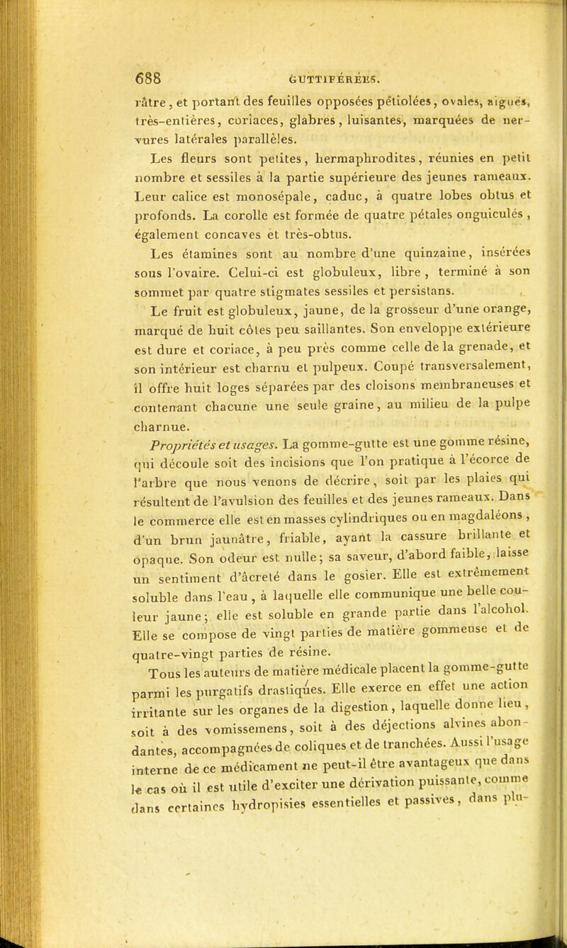 râtre j et portarft, des feuilles opposées pétiolées, ovales, aiguë», très-entières, coriaces, glabres, luisantes, marquées de ner- ■vures latérales parallèles. Les fleurs sont petites, hermaphrodites, réunies en petit nombre et sessiles à la partie supérieui'e des jeunes rameaux. Leur calice est monosépale, caduc, à quatre lobes obtus et profonds. La corolle est formée de quatre pétales onguiculés , également concaves et très-obtus. Les élamines sont au nombre d'une quinzaine, insérées sous l'ovaire. Celui-ci est globuleux, libre , terminé à son sommet par quatre stigmates sessiles et persistans. Le fruit est globuleux, jaune, de la grosseur d'une orange, marqué de huit côtes peu saillantes. Son enveloppe extérieure est dure et coriace, à peu près comme celle delà grenade, et son intérieur est charnu et pulpeux. Coupé transversalement, il offre huit loges séparées par des cloisons membraneuses et contenant chacune une seule graine, au milieu de la pulpe charnue. Propriétés et usages. La gomme-gutte est une gomme résme, qui découle soit des incisions que l'on pratique à l'écorce de l'arbre que nous venons de décrire, soit par les plaies qui résultent de l'avulsion des feuilles et des jeunes rameaux. Dans le commerce elle est en masses cylindriques ou en magdaléons , d'un brun jaunâtre, friable, ayant la cassure brillante et opaque. Son odeur est nulle; sa saveur, d'abord faible, laisse un sentiment d'âcrelé dans le gosier. Elle est extrêmement soluble dans l'eau , à laquelle elle communique une belle cou- leur jaune; elle est soluble en grande partie dans l'alcohol. Elle se compose de vingt parties de matière gommense et de quatre-vingt parties de résine. Tous les auteurs de matière médicale placent la gomme-gutte parmi les purgatifs drastiques. Elle exerce en effet une action irritante sur les organes de la digestion, laquelle donne heu , soit à des vomissemens, soit à des déjections alvines abon- dantes, accompagnées de coliques et de tranchées. Aussi l'usage interne de ce médicament ne peut-il être avantageux que dans k cas où il est utile d'exciter une dérivation puissante, comme dans certaines hydropisies essentielles et passives, dans plu-