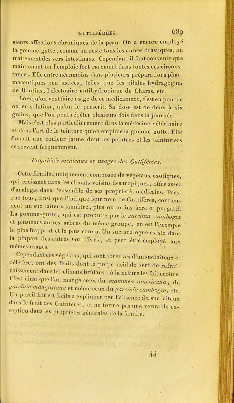 sieurs affections chroniques de la peau. On a encore employé la gomme-gutte, comme au reste tous les autres drastiqiles, au traitement des vers intestinaux. Cependant il faut convenir que maintenant on l'emploie fort rarement dans toutes ces circons- tances. Elle entre néanmoins dans plusieurs préparations phar- maceutiques peu usitées, telles que les pilules hydragogues de Bontius, l'électuaire antihydropique de Charas, etc. Lorsqu'on veut faire usage de ce médicament, c'est en poudre ou en solution, qu'on le prescrit. Sa dose est de deux à six grains, que l'on peut répéter plusieurs fois dans la journée. Mais c'est plus particulièrement dans la médecine vétérinaire et dans l'art de la teinture qu'on emploie la gomme-gutte. Elle fournit une couleur jaune dont les peintres et les teinturiers se servent fréquemment. Propriétés médicales et usages des Guttiférées. Cette famille, uniquement composée de végétaux exotiques, qui croissent dans les climats voisins des tropiques, offre assez d'analogie dans l'ensemble de ses propriétés médicales. Pres- que tous, ainsi que l'indique leur nom de Guttifères, contien- nent un suc laiteux jaunâtre, plus ou moins acre et purgatif. La gomme-gutte, qui est produite par le garcinia cambogia et plusieurs autres arbres du même groupe, en est l'exemple le plus frappant et le plus connu. Un suc analogue existe dans la plupart des autres Guttifères, et peut être employé aux mêmes usages. ' Cependant ces végétaux, qui sont abreuvés d'un suc laiteux cl délétère, ont des fruits dont la pulpe acidulé sert de rafraî- chissement dans les climats brûlans où la nature les fait croître- C'est ainsi que l'on mange ceux du mammea americana, du garcinia mangostana et même ceux Av. garcinia cambogia, elc Un pareil fait est facile à expliquer pî.r l'absence du suc laiteux dans le fruit des Guttifères, ot ne forme pas une véritable ex- ception dans les propriétés générales de la famille. 44