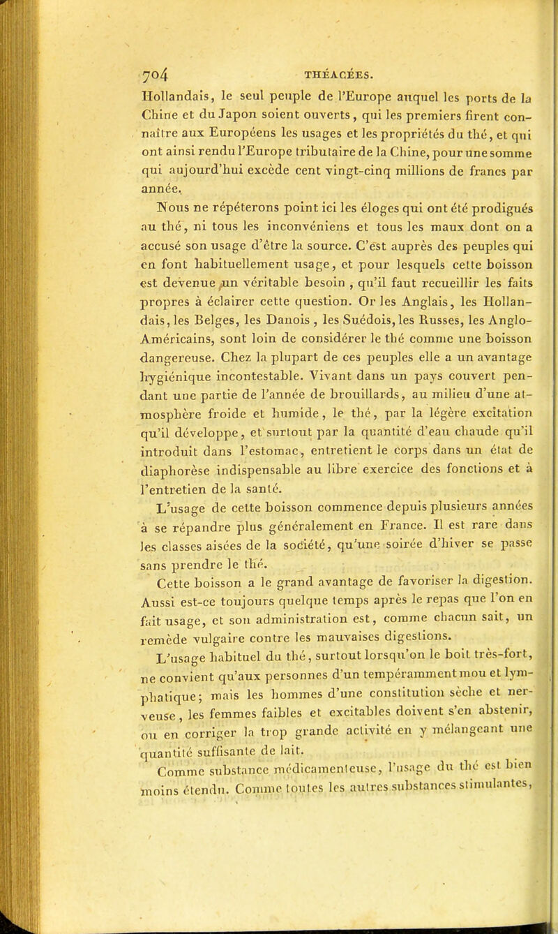 Hollandais, le seul peuple de l'Europe auquel les ports de la Chine et du Japon soient ouverts, qui les premiers firent con- naître aux Européens les usages et les propriétés du tlié, et qui ont ainsi rendu l'Europe ti'ibutaire de la Chine, pour une somme qui aujourd'hui excède cent vingt-cinq millions de francs par année. Nous ne répéterons point ici les éloges qui ont été prodigués au thé, ni tous les inconvéniens et tous les maux dont on a accusé son usage d'être la source. C'est auprès des peuples qui en font habituellement usage, et pour lesquels cette boisson est devenue jin véritable besoin ^ qu'il faut recueillir les faits propres à éclairer cette question. Or les Anglais, les Hollan- dais, les Belges, les Danois , les Suédois, les Russes, les Anglo- Américains, sont loin de considérer le thé comme une boisson dangereuse. Chez la plupart de ces peuples elle a un avantage hygiénique incontestable. Vivant dans un pays couvert pen- dant une partie de l'année de brouillards, au milieu d'une at- mosphère froide et humide, le thé, par la légère excitation qu'il développe, et'surtout par la quantité d'eau chaude qu'il introduit dans l'estomac, entretient le corps dans un élat de diaphorèse indispensable au libre exercice des fonctions et à l'entr€tien de la santé. L'usage de cette boisson commence depuis plusieurs années à se répandre plus généralement en France. Il est rare dans les classes aisées de la sodiété, qu'une soirée d'hiver se passe sans prendre le thé. Cette boisson a le grand avantage de favoriser la digestion. Aussi est-ce toujours quelque temps après le repas que l'on en fait usage, et sou administration est, comme chacun sait, un remède vulgaire contre les mauvaises digestions. L'usage habituel du thé, surtout lorsqu'on le boit très-fort, ne convient qu'aux personnes d'un tempérammentmou et lym- phatique; mais les hommes d'une constitution sèche et ner- veuse , les femmes faibles et excitables doivent s'en abstenir, ou en corriger la trop grande activité en y mélangeant une quantité suflisanlc de lait. Comme substance médicamenleuse, l'usage du thé est bien moins étendu. Comme toutes les autres substances stimulantes,