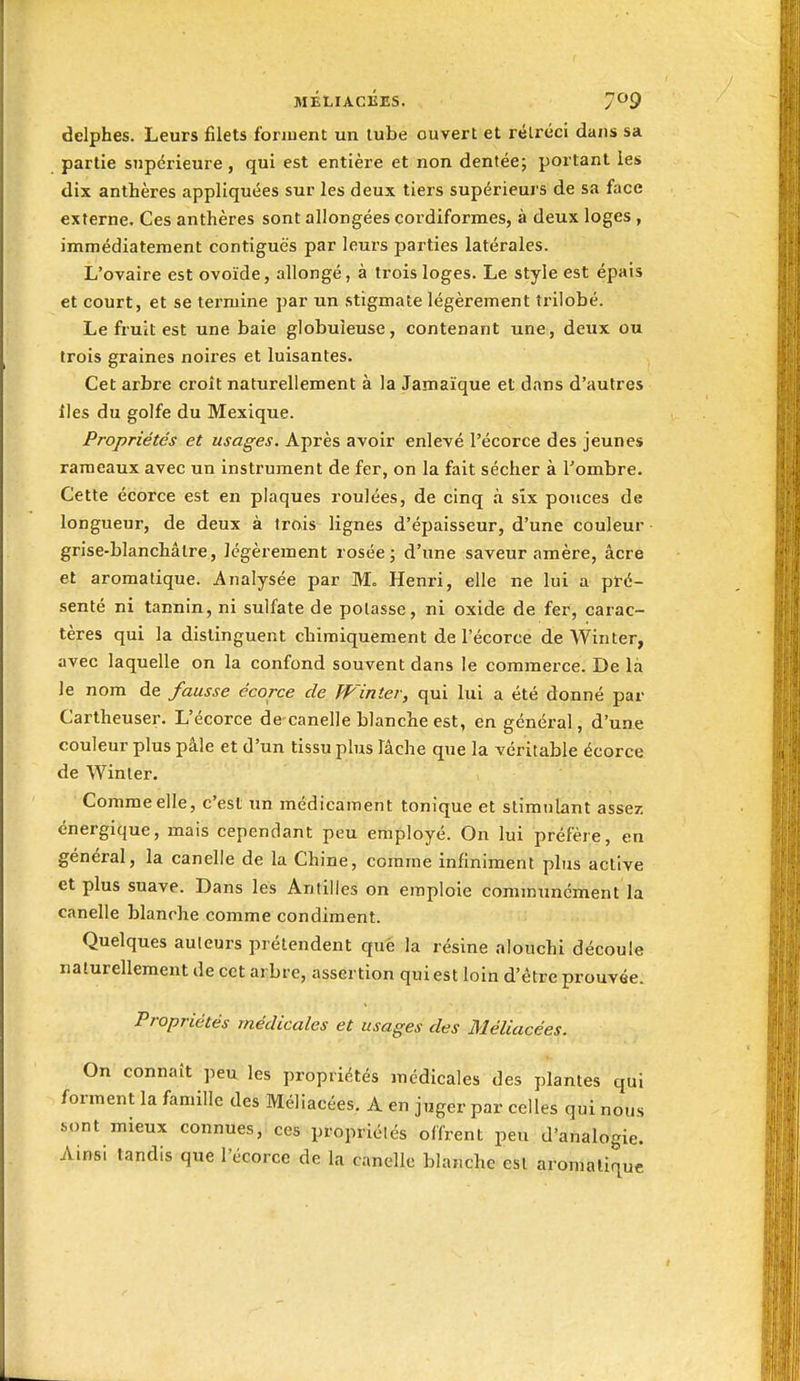 delphes. Leurs filets fonuent un tube ouvert et rétréci dans sa partie supérieure, qui est entière et non dentée; portant les dix anthères appliquées sur les deux tiers supérieurs de sa face externe. Ces anthères sont allongées cordiformes, à deux loges , immédiatement contiguës par leurs parties latérales. L'ovaire est ovoïde, allongé, à trois loges. Le style est épais et court, et se termine par un stigmate légèrement trilobé. Le fruit est une baie globuleuse, contenant une, deux ou trois graines noires et luisantes. Cet arbre croît naturellement à la Jamaïque et dans d'autres iles du golfe du Mexique. Propriétés et usages. Après avoir enlevé l'écorce des jeunes rameaux avec un instrument de fer, on la fait sécher à l'ombre. Cette écorce est en plaques roulées, de cinq à six pouces de longueur, de deux à trois lignes d'épaisseur, d'une couleur grise-blanchâtre, légèrement rosée j d'une saveur amère, âcre et aromatique. Analysée par M. Henri, elle ne lui a pré- senté ni tannin, ni sulfate de potasse, ni oxide de fer, carac- tères qui la distinguent chimiquement de l'écorce de Winter, avec laquelle on la confond souvent dans le commerce. De là le nom de fausse écorce de JVinter, qui lui a été donné par Cartheuser. L'écorce decanelle blanche est, en général, d'une couleur plus pâle et d'un tissu plus lâche que la véritable écorce de Winter. Comme elle, c'est un médicament tonique et stimulant assez, énergique, mais cependant peu employé. On lui préfère, en général, la canelle de la Chine, comme infiniment plus active et plus suave. Dans les Antilles on emploie communément la canelle blanche comme condiment. Quelques auteurs prétendent que la résine alouchi découle naturellement de cet arbre, assertion qui est loin d'être prouvée. Propriétés médicales et usages des Bléli acees. On connaît peu les propriétés médicales des plantes qui forment la famille des Méliacées. A en juger par celles qui nous sont mieux connues, ces propriélés offrent peu d'analogie. Ainsi tandis que l'écorce de la canelle blanche esl aromatique