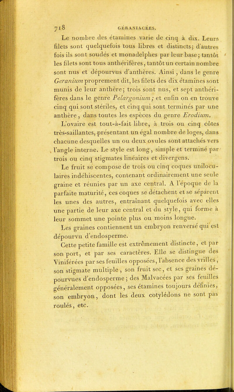 yiS GÉRANIACÉJE5. Le nombre des étamines varie de cinq à dix. Leurs filets sont quelquefois tous libres et distincts; d'autres fois ils sont soudés et monadelphes par leur base ; tantôt les filets sont tous anthérifères, tantôt un certain nombre sont nus et dépourvus d'anthères. Ainsi, dans le genre 6rera;ziM77z proprement dit, les filets des dix étamines sont munis de leur anthère; trois sont nus, et sept anthéri- fères dans le genre Pelargonium ; et enfin on en trouve cinq qui sont stériles, et cinq qui sont terminés par une anthère , dans toutes les espèces du genre Erodium. L'ovaire est tout-à-fait libre, à trois ou cinq côtes très-saillantes, présentant Un égal nombre de loges, dans chacune desquelles un ou deux ovules sont attachés vers l'angle interne. Le style est long, simple et terminé par trois ou cinq stigmates linéaires et divergens. Le fruit se compose de trois ou cinq coques unilocu- laires indéhiscentes, contenant ordinairement une seule graine et réunies par un axe central. A l'époque de la parfaite maturité, ces coques se détachent et se séparent les unes des autres, entraînant quelquefois avec elles une partie de leur axe central et du style, qui forme à leur sommet une pointe plus ou moins longue. Les graines contiennent un embryon renversé qui est dépourvu d'endosperme. Cette petite famille est extrêmement distincte, et par son port, et par ses caractères. Elle se distingue des Viniférées par ses feuilles opposées, l'absence des vrilles, son stigmate multiple, son fruit sec, et ses graines dé- pourvues d'endosperme; des Malvacées par ses feuilles généralement opposées, ses étamines toujours définies, son embryon, dont les deux cotylédons ne sont pas roulés, etc.