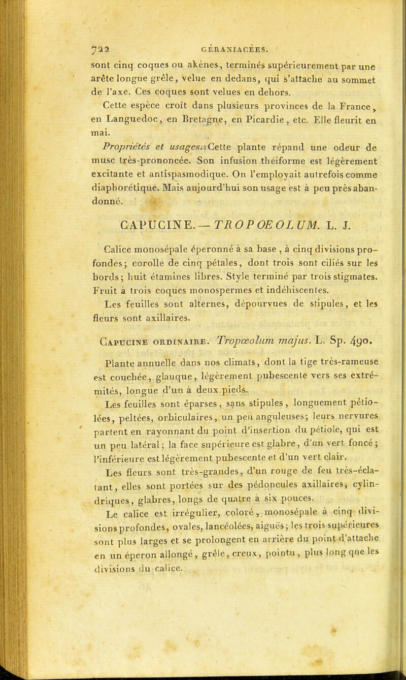 722 GÉRANIACÉES. ' sont cinq coques ou akènes, terminés supérieurement par une arête longue grêle, velue en dedans, qui s'attache au sommet de l'axe. Ces coques sont velues en dehors. Cette espèce croît dans plusieurs provinces de la France, en Languedoc, en Bretagne, en Picardie, etc. Elle fleurit en mai. Propriétés et usageSi\Ce\.\.e plante répand une odeur de musc très-prononcée. Son infusion théiforme est légèrement excitante et antispasmodique. On l'employait autrefois comme diaphorétique. Mais aujourd'hui son usage est à peu près aban- donne. CAPUCINE.—TiîOi'OEOZi/M. L. J. Calice monosépale éperonné à sa base , à cinq divisions pro- fondes; corolle de cinq pétales, dont trois sont ciliés sur les bords ; huit éîamines libres. Style terminé par trois stigmates. Fruit à trois coques monospermes et indéhiscentes. Les feuilles sont alternes, dépourvues de stipules, et les fleurs sont axillaires. Capucine ordinaire. Tropœolum majus. L. Sp. 490. Plante annuelle dans nos climats, dont la tige très-rameuse est couchée, glauque, légèrement pubescente vers ses extré- mités, longue d'un à deux pieds. Les feuilles sont éparses, sans stipules , longuement pètio- lées, peltées, orbiculaires, un peu anguleuses; leurs nervures partent en rayonnant du point d'insertion du pétiole, qui est un peu latéral ; la face supérieure est glabre, d'an vert, foncé; l'inférieure est légèrement pubescente et d'un vert clair. Les fleurs sont très-grandes, d'un rouge de feu très-écla- tant, elles sont portées sur des pédoncules axillaires, cylin- driques, glabres, longs de quatre à six pouces. Le calice est irrégulier, coloré, raonosépale à cinq divi- sions profondes, ovales, lancéolées, aiguës ; les trois supérieures sont plus larges et se prolongent en arrière du point d'attache en un éperon allongé, grêle, creux, pointu, plus long que les divisions liu'calice.