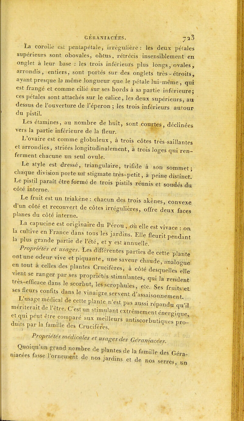 La corolle esl penlapélale, irrégulièrè : les deux pélales supérieurs sont obovales, obtus, rétrécis insensiblement en onglet à leur base : les trois inférieurs plus longs, ovales, arrondis, entiers, sont portés sur des onglets très - étroits, ayant presque la même longueur que le pétale lui-même , qui est frangé et comme cilié sur ses bords à sa partie inférieure; ces pétales sont attachés sur le calice, les deux supérieurs, au dessus de l'ouverture de l'éperon ; les trois inférieurs autour du pistil. Les élamines, au nombre de huit, sont courtes, déclinées vers la partie inférieure de la fleur. L'ovaire est comme globuleux, à trois côtes très saillantes et arrondies, striées longitudinaleraent, à trois loges qui ren- ferment chacune un seul ovule. Le style est dressé, triangulaire, trifîde à son sommet- chaque divisdon porte urf stigmate très-petit, à peine distinct' Le pistil paraît être formé de trois pistils réunis et soudés du côté interne. Le fruit est un triakène : chacun des trois akènes, convexe d'un côté et recouvert de côtes irrégulières, offre deux faces planes du côté interne. La capucine est originaire du Pérou, o'ù elle est vivace - on a cuhxve en France dans tous les jardins. Elle fleurit pendant la plus grande partie de l'été, et y est annuelle Propriétés et usages. Les différentes parties de cette plante ont une odeur vive et piquante, une saveur chaude, analogue en tout a celles des plantes Crucifères, à côté desquelles L v>ent se ranger par ses propriétés stimulantes, qui la rendent t^es-efficace dans le scorbut, les scrophules, etc' Ses W^e ses fleurs confits dans le vinaigre servent d'assaisonné^  L usage médical de cette plante n'est pas aussi répandu u'il mér.terait de l'être. C'est un stimulant extrêmement^W.irj' et qui peut être co.nparé aux meilleurs antiscorbutiquef pro duits par la famille des Crucifèr'es. ^ ^ Propriétés médicales et usages des Géraniacées. Quoiqu'un grand nombre de plantes de la famille des Géra ruacees fasse l'ornement de nos jardins et de nos serre?, ut «r.