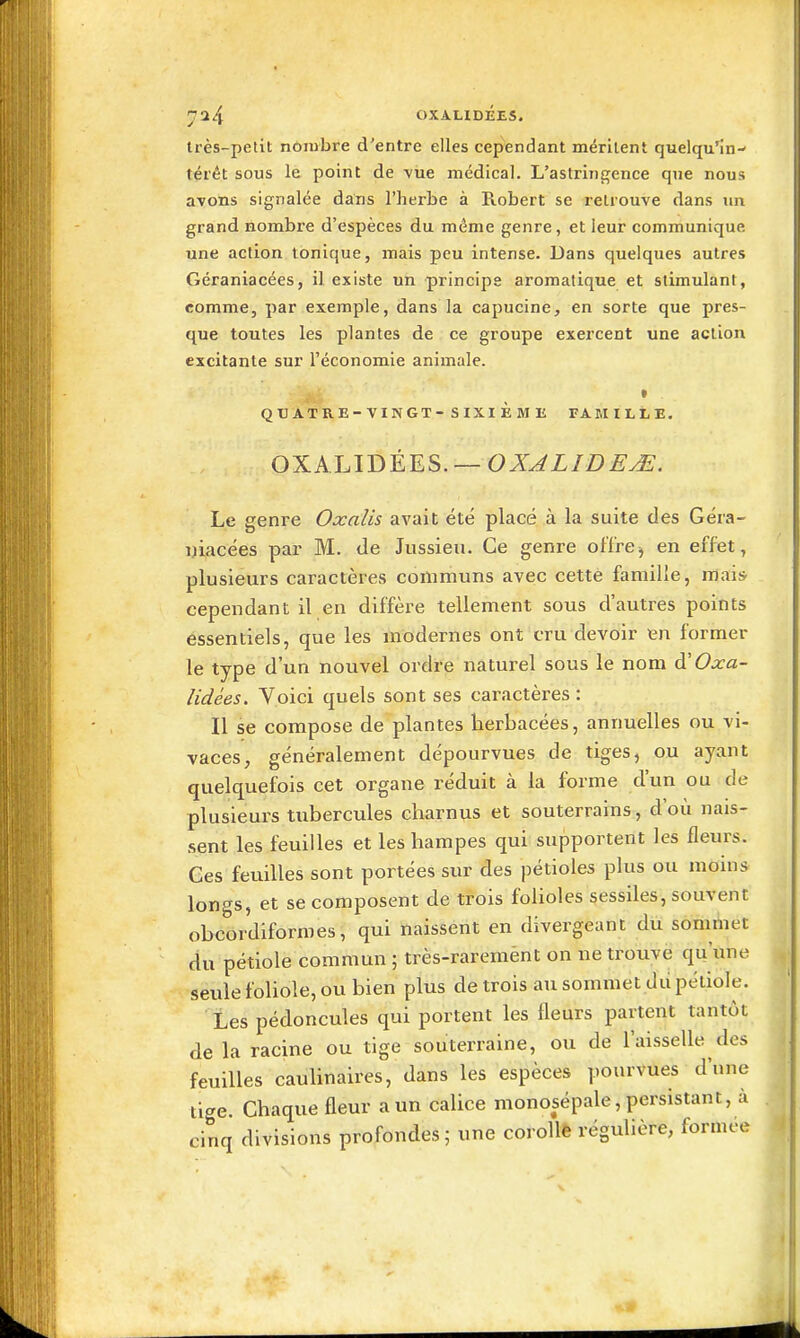 OXAUDÉES. Irès-pelit nombre d'entre elles cependant méritent quelqu'in- térét sous le point de vue médical. L'astringence que nous avons signalée dans l'herbe à Robert se retrouve dans un grand nombre d'espèces du même genre, et leur communique une action tonique, mais peu intense. Dans quelques autres Géraniacées, il existe un principe aromatique et stimulant, comme, par exemple, dans la capucine, en sorte que pres- que toutes les plantes de ce groupe exercent une action excitante sur l'économie animale. t QUATRE-VINGT-SIXIÈME TAMILtE. OXA.LIDÉES. —OZ.^X/Z)^^. Le genre Oxalis avait été placé à la suite des Géra- DÏacées par M. de Jussieu. Ce genre ofïre^ en effet, plusieurs caractères communs avec cette famille, mais- cependant il en diffère tellement sous d'autres points essentiels, que les modernes ont cru devoir en former le type d'un nouvel ordre naturel sous le nom Oxa- lidées. Voici quels sont ses caractères : Il se compose de plantes herbacées, annuelles ou vi- vaces, généralement dépourvues de tiges, ou ayant quelquefois cet organe réduit à la forme d'un ou de plusieurs tubercules charnus et souterrains, d'où nais- sent les feuilles et les hampes qui supportent les fleurs. Ces feuilles sont portées sur des pétioles plus ou moins longs, et se composent de trois folioles sessiles, souvent obcordiformes, qui naissent en divergeant diï sommet du pétiole commun ; très-raremènt on ne trouve qu'ime seule fohole, ou bien plus de trois au sommet dd pétiole. Les pédoncules qui portent les fleurs partent tantôt de la racine ou tige souterraine, ou de l'aisselle des feuilles caulinaires, dans les espèces poiu-vues d'une tige. Chaque fleur a un calice monosépale, persistant, à cinq divisions profondes; une corollê régulière, formée