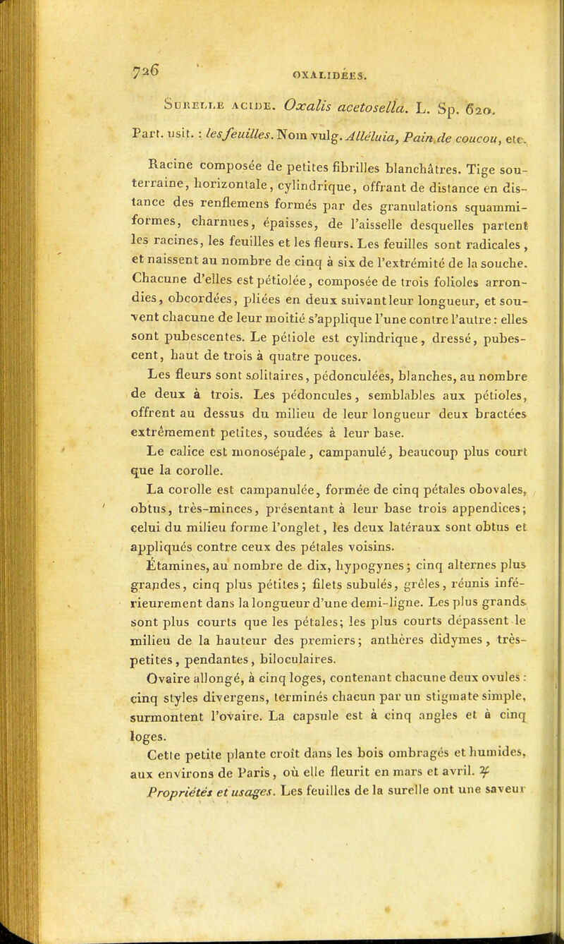 oxalidéjîs. SuKET.i.E ACIDE. Oxulis acetostlla. L. Sp. 620, Part. usit. : les feuilles.'^om yu\g. Jlléluia, Pain,cle coucou, etc. Racine composée de petites fibrilles blanchâtres. Tige sou- terraine, horizontale, cylindrique, offrant de distance en dis- tance des renflemens formés par des granulations squamrai- formes, charnues, épaisses, de l'aisselle desquelles partent les racines, les feuilles et les fleurs. Les feuilles sont radicales , et naissent au nombre de cinq à six de l'extrémité de la souche. Chacune d'elles estpétiolée, composée de trois folioles arron- dies, obcordées, pliées en deux suivant leur longueur, et sou- vent chacune de leur moitié s'applique l'une contre l'autre : elles sont pubescentes. Le pétiole est cylindrique, dressé, pubes- cent, haut de trois à quatre pouces. Les fleurs sont solitaires, pédonculées, blanches, au nombre de deux à trois. Les pédoncules, semblables aux pétioles, offrent au dessus du milieu de leur longueur deux bractées extrêmement petites, soudées à leur base. Le calice est monosépale, campanulé, beaucoup plus court q^ue la corolle. La corolle est campanulée, formée de cinq pétales obovales, obtus, très-minces, présentant à leur base trois appendices; celui du milieu forme l'onglet, les deux latéraux sont obtus et appliqués contre ceux des pétales voisins. Étamines, au nombre de dix, hypogynes ; cinq alternes plus grapdes, cinq plus pétiles; filets subulés, grêles, réunis infé- rieurement dans la longueur d'une demi-ligne. Les plus grands sont plus courts que les pétales; les plus courts dépassent le milieu de la hauteur des premiers; anthères didymes, très- petites, pendantes, biloculaires. Ovaire allongé, à cinq loges, contenant chacune deux ovules : cinq styles divergens, terminés chacun par un stigmate simple, surmontent l'ovaire. La capsule est à cinq angles et à cinq loges. Cette petite plante croît dans les bois ombragés et humides, aux environs de Paris, où elle fleurit en mars et avril. ^ Propriétés et usages. Les feuilles de la surelle ont une saveur