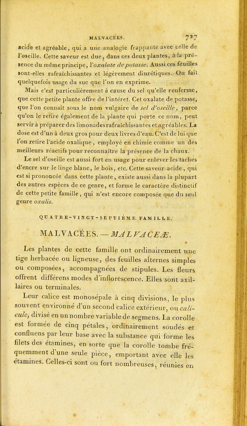 acidte et agréable, qui a une .analogie fiapi)aiUe avec celle de J'oseille. Cette saveur est due^ dans ces deux plantes, à la pré- sence du même principe, Voxalate de potasse. Aussi ces feuilles sont-elles i-afraîchissantes et légèrement diurétiques. Qn fait quelquefois usage du suc que l'on en exprime. Mais c'est particulièrement à cause du sel qu'elle renferme, que cette petite plante offre de l'intérêt. Cet oxalate de potasse» que l'on connaît sous le nom vulgaire de sel d'oseille, parce qu'on le retire également de la plante qui porte ce nom, peut servira préparer des limonades rafraîclijssantes et agréables. La dose est d'un à deux gros pour deux livres d'eau. C'est de lui que l'on retire l'acide oxalique , employé en chimie comme un des meilleurs réactifs pour reconnaître la présence de la chaux. Le sel d'oseille est aussi fort en usage pour enlever les taches d'encre sur le linge blanc, le bois, etc. Cette saveur acide , qui est si prononcée dans cette plante , existe aussi dans la plupart des autres espèces de ce genre, et forme le caractère distinclif de cette petite famille, qui n'est encore composée que du seul genre oxalis. QUATRE-VINGT-SEraiÈMEFAMILLE. MALVACÉES. — MALVACE^. 9 Les plantes de cette famille ont ordinairement une tige herbacée ou ligneuse, des feuilles alternes simples ou composées, accompagnées de stipules. Les fleurs offrent différens modes d'inflorescence. Elles sont axil- laires ou terminales. Leur calice est monosépale à cinq divisions, le plus souvent environné d'un second calice extérieur, ou ca/i- cm/c, divisé en un nombre variable de segmens. La corolle est formée de cinq pétales, ordinairement soudés et confluens par leur base avec la substance qui forme les filets des étamines, en sorte que la corolle tombe fré- quemment d'une seule pièce, emportant avec elle les étamines. Celles-ci sont ou fort nombreuses, réunies en