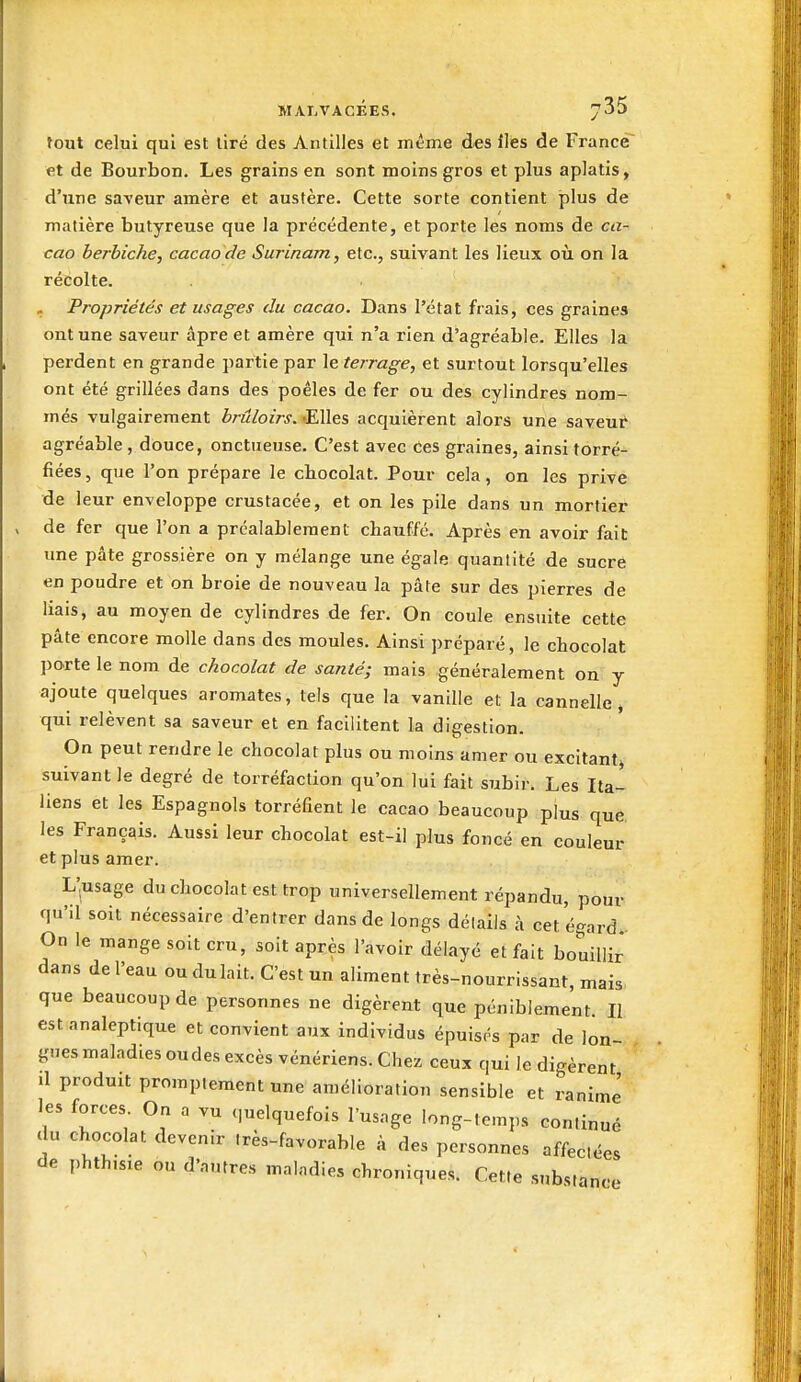 fout celui qui est lire des Antilles et même des iles de France et de Bourbon. Les grains en sont moins gros et plus aplatis, d'une saveur amère et austère. Cette sorte contient plus de matière butyreuse que la précédente, et porte les noms de ca- cao berbiche, cacao de Surinam, etc., suivant les lieux où on la récolte. . Propriétés et usages du cacao. Dans l'état frais, ces graines ont une saveur âpre et amère qui n'a rien d'agréable. Elles la perdent en grande partie par le ferrage, et surtout lorsqu'elles ont été grillées dans des poêles de fer ou des cylindres nom- més vulgairement brûloirs. -Elles acquièrent alors une saveui agréable , douce, onctueuse. C'est avec ces graines, ainsi torré- fiées, que l'on prépare le chocolat. Pour cela, on les prive de leur enveloppe crustacée, et on les pile dans un mortier de fer que l'on a préalablement chauffé. Après en avoir fait: une pâte grossière on y mélange une égale quantité de sucré en poudre et on broie de nouveau la pâte sur des pierres de liais, au moyen de cylindres de fer. On coule ensuite cette pâte encore molle dans des moules. Ainsi préparé, le chocolat porte le nom de chocolat de santé; mais généralement on y ajoute quelques aromates, tels que la vanille et la cannelle, qui relèvent sa saveur et en facilitent la digestion. On peut rendre le chocolat plus ou moins amer ou excitant^ suivant le degré de torréfaction qu'on lui fait subir. Les Ita- liens et les Espagnols torréfient le cacao beaucoup plus que. les Français. Aussi leur chocolat est-il plus foncé en couleur et plus amer. L'^usage du chocolat est trop universellement répandu, pour qu'il soit nécessaire d'entrer dans de longs détails à cet égard. On le mange soit cru, soit après l'avoir délayé et fait bouillir dans de l'eau ou du lait. C'est un aliment très-nourrissant, mais que beaucoup de personnes ne digèrent que péniblement II est analeptique et convient aux individus épuisés par de lon- gues maladies oudes excès vénériens. Chez ceux qui le digèrent il produit prompiementune amélioration sensible et ranime' les forces On a vu c,uelquefois l'usage long-temps conlin, du chocolat devenir Irès-favorable à des personnes affectée de phthisie ou d'autres maladies chroniques. Cette substanc ue ées nce