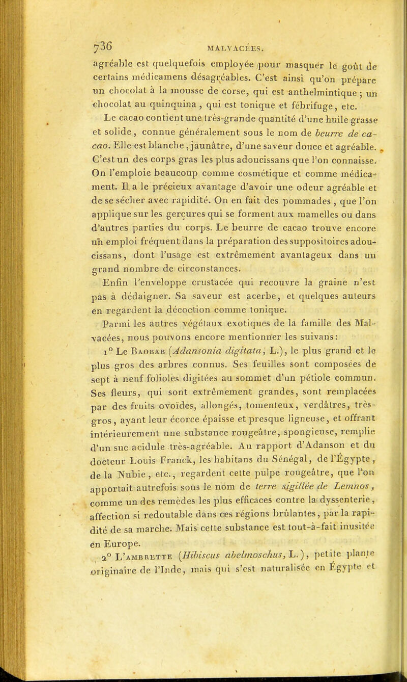 I 736 MAI.VACEES. agréable est quelquefois employée pour masquer le goût de certains méJicamens désagréables. C'est ainsi qu'on prépare un chocolat à la mousse de corse, qui est anthelmintique ; un chocolat au quinquina , qui est tonique et fébrifuge, etc. Le cacao contient une très-grande quantité d'une huile grasse et solide, connue généralement sous le nom de beurre de ca- cao. Elle est blanche , jaunâtre, d'une saveur douce et agréable. . C'est un des corps gras les plus adoucissans que l'on connaisse. On l'emploie beaucoup comme cosmétique et comme médica- ment. Il a le précieux avantage d'avoir une odeur agréable et de se sécher avec rapidité. On en fait des pommades , que l'on applique sur les gerçures qui se forment aux mamelles ou dans d'autres parties du corps. Le beurre de cacao trouve encore un emploi fréquent dans la préparation des suppositoires adou- cissans, dont l'usage est extrêmement avantageux dans un grand nombre de circonstances. Enfin l'enveloppe crustacée qui recouvre la graine n'est pas à dédaigner. Sa saveur est acerbe, et quelques auteurs en regardent la décoction comme tonique. Parmi les autres végétaux exotiques de la famille des Mal- \'acées, nous pouvons encore mentionner les suivans: 1° Le Baobab [Adansonia dighata, L.), le plus grand et le plus gros des arbres connus. Ses feuilles sont composées de sept à neuf folioles digitées au sommet d'un pétiole commun. Ses fleurs, qui sont extrêmement grandes, sont remplacées par des fruits ovoïdes, allongés, tomenteux, verdâlres, très- gros , ayant leur écorce épaisse et presque ligneuse, et offrant intérieurement une substance rougeâtre, spongieuse, remplie d'un suc acidulé très-agréable. Au rapport d'Adanson et du docteur Louis Franck, les habltans du Sénégal, de l'Egypte , delà Nubie, etc., regardent cette pulpe rougeâtre, que l*on apportait autrefois sous le nom de terre sigillée fie Lemnos, comme un des remèdes les plus efficaces contre la^ dyssenterie, affection si redoutable dans ces régions brûlantes, par la rapi- dité de sa marche. Mais cette substance est tout-à-fait inusitée en Europe. 2° L'AMBRiiTTE {Hihisciis nbclmosc/ius, L.), petite ])lanle originaire de l'Inde, mais qui s'est naturalisée en Egypte et