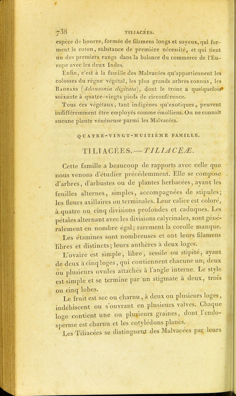 espèce de bourre, formée de filamens longs et soyeux, qui for- ment le colon, substance de première nécessite, et qui lient un des premiers rangs dans la balance du commerce de l'Eu- rope avec les deux Indes. Enfin, c'est à la famille des Malvacées qu'appartiennent les colosses du règne végétal, les plus grands arbres connus, les Baobabs [^Adansonia digitntaj, dont le fronc a quelquefois soixante à quatre-vingts pieds de circonférence. Tous ces végétaux, tant indigènes qu'exotiques, peuvent indifféremment être employés comme émoUiens. Ou ne connaît aucune plante vénéneuse parmi les Malvacées. QUATRE-VINGT-HUITIÈME FAMILLE. TILIACÉES. —r/Z/^CiÇ^. Cette famille a beaucoup de rapports avec celle que nous venons d'étudier précédemment. Elle se compose d'arbres, d'arbustes ou de plantes herbacées, ayant les feuilles alternes, simples, accompagnées de stipules; les fleurs axillaires ou terminales. Leur calice est coloré, à quatre ou cinq divisions profondes et caduques. Les pétales alternant avec les divisions calycinales, sont géné- ralement en nombre égal; rarement la corolle manque. Les étamines sont nombreuses et ont leurs filamens libres et distincts; leurs anthères à deux loges. L'ovaire est simple, libre, sessile ou stipité, ayant de deux à cinqloges , qui contiennent chacune un, deux ou plusieurs ovules attachés à l'angle interne. Le style est simple et se termine par un stigmate à deux, trois ou cinq lobes. Le fruit est sec ou charnu, à deux ou plusieurs loges, indéhiscent ou s'ouvrant en plusieurs valves. Chaque loge contient une ou plusieurs graines, dont l'endo- sperme est charnu et les cotylédons planes. Les Tiliacées se distinguent des Malvacées par leurs