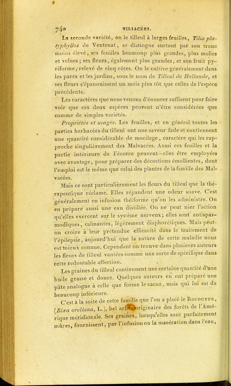 * yj^O TIt,IA.CÉE5. La seconde Tariété, ou le tilleul à larges feuilles, Tiliapla- typhyllos de Ventenat, se distingue surtout par son tronc moins élevé, ses feuilles beaucoup plus grandes, plus molles et velues ; ses fleurs, également plus grandes, et son fruit py- riforme,'relevé de cinq côtes. On le cultive généralement dans les parcs et les jardins, sous le nom de Tilleul de Hollande, et ses fleurs s'épanouissent un mois plus tôt que celles de l'espèce précédente. Les caractères que nous venons d'énoncer suffisent pour faire voir que ces deux espèces peuvent n'être considérées que comme de simples variétés. Propriétés et usages. Les feuilles, et en général toutes les parties herbacées du tilleul ont une saveur fade et contiennent une quantité considérable de mucilage , caractère qui les rap- proche singulièrement des Malvacées. Aussi ces feuilles et la partie intérieure de l'écorce peuvent - elles êire employées avec avantage, pour préparer des décoctions émoUientes, dont l'emploi est le même que celui des plantes de la famille des Mal- vacées. Mais ce sont particulièrement les fleurs du tilleul que la thé- rapeutique réclame. Elles répandent une odeur suave. C'est généralement en infusion ihéiforme qu'on les administre. On en prépare aussi une eau distillée. On ne peut nier l'action qu'elles exercent sur le système nerveux; elles sont antispas- modiques, calmantes, légèrement diaphorcliques. Mais pêut- on croire à leur prétendue efficacité dans le traitement de l'épilepsie, aujourd'hui que la nature de cette maladie nous est ■hiieux connue. Cependant on trouve dans plusieurs auteurs les fleurs de tilleul vantées comme une sorte de spécifique dans cette redoutable affection. , Les graines du tilleul contiennent une certaine quantité d'une huile grasse et douce. Quelques auteurs en ont préparé une pâte analogue à celle que forme le cacao , mais qui lui est de beaucoup inférieure. C'est à la suite de cette famille que l'on a placé le Rocouyer, (Bixa orellana, L.), bel arll^rlginaire des forêts de l'Amé- rique méridionale. Ses graines, lorsqu'elles sont parfaitement xnûres, fournissent, par l'infusion ou la macération dans l'eau, 1