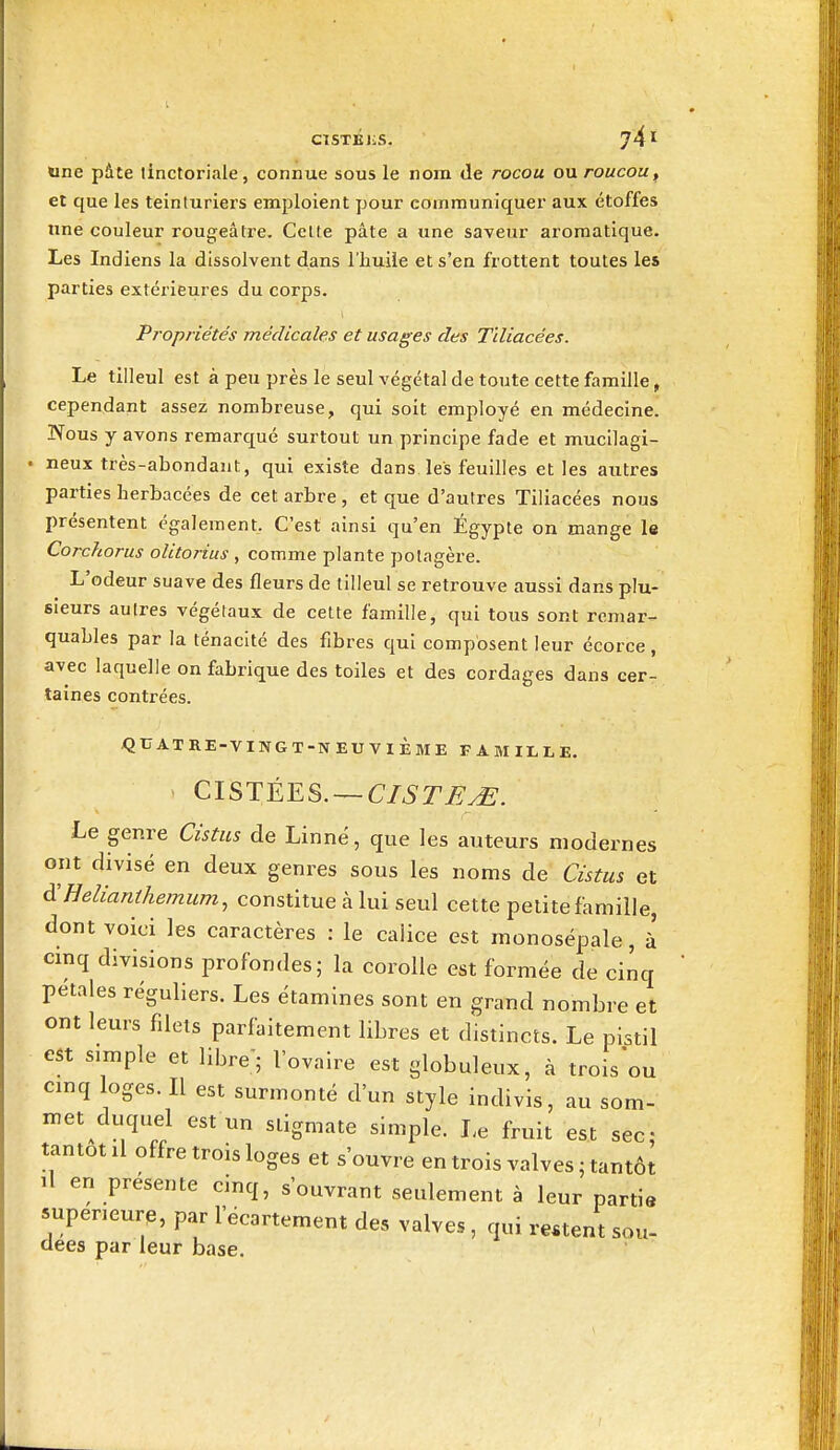 ClSTBIiS. Une pâte linctoriale, connue sous le nom de rocou ou roucou^ et que les teinturiers emploient pour communiquer aux étoffes une couleur rougeâtre. Celle pâte a une saveur aromatique. Les Indiens la dissolvent dans l'huile et s'en frottent toutes les parties extérieures du corps. Propriétés médicales et usages des T'diacées. Le tilleul est à peu près le seul végétal de toute cette famille, cependant assez nombreuse, qui soit employé en médecine. lYous y avons remarqué surtout un principe fade et mucllagi- • neux très-abondant, qui existe dans les feuilles et les autres parties herbacées de cet arbre , et que d'autres Tiliacées nous présentent également. C'est ainsi qu'en Égypte on mange le Corchorus olitorius , comme plante potagère. L'odeur suave des fleurs de tilleul se retrouve aussi dans plu- sieurs autres végétaux de cette famille, qui tous sont remar- quables par la ténacité des fibres qui composent leur écorce , avec laquelle on fabrique des toiles et des cordages dans cer- taines contrées. QUATRE-VINGT-NEUVIÈME FAMILLE, CISTÉES. — CISTE^. Le genre Cistus de Linné, que les auteurs modernes ont divisé en deux genres sous les noms de Cistus et ^Helianthemum^ constitue à lui seul cette petite famille, dont voici les caractères : le calice est monosépale, à cmq divisions profondes; la corolle est formée de cinq pétales réguliers. Les étamines sont en grand nombre et ont leurs filets parfaitement libres et distincts. Le pistil est simple et libre'; l'ovaire est globuleux, à trois ou cmq loges. Il est surmonté d'un style indivis, au som- met duquel est un stigmate simple. Le fruit est sec- tantôt il offre trois loges et s'ouvre en trois valves ; tantôt il en présente einq, s'ouvrant seidement à leur partie 5upeneurp, par l'éeartement des valves , qui restent sou- clees par leur base.