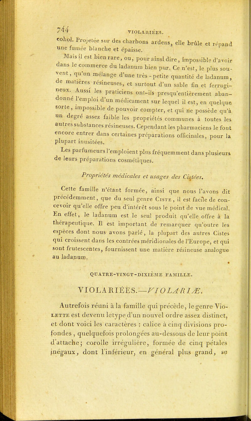 ^'^4 VIOIiAUlÉES. coLol. Projetée sur des charbons arderis, elle brûle et r.'papd une fumée blanche et épaisse. Maisil est bienrare, ou, pour ainsi dire, impossible d'avoir dans le commerce du îadanura bien pur. Ce n'est, le plus sou- vent, qu'un mélange d'une très-petite quantité de ladanum, de matières résineuses, et surtout d'un sable fin et ferrugi- neux. Aussi les praticiens onl-ils presqu'entièrement aban- donné l'emploi d'un médicament sur lequel il est, en quelque sorte, impossible de pouvoir compter, et qui ne possède qu'à un degré assez faible les propriétés communes à toutes les autressubstances résineuses. Cependant les pharmaciens le font encore entrer dans certaines préparations ofEcinales, pour la plupart inusitées. Les parfumeurs l'emploient pins fréquemment dans plusieurs de leurs préparations cosmétiques. Propriétés médicales et usages des Cisjiées. Cette famille n'étant formée, ainsi que nous l'avons dit précédemment, que du seul genre Ciste, il est facile de con- cevoir qu'elle offre peu d'intérêt sous le point de vue médical. En effet, le ladanum est le seul produit qu'elle offre à la thérapeutique. Il est important de remarquer qu'outre les espèces dont nous avons parlé, la plupart des autres Cistes qui croissent dans les contrées méridionales de l'Europe, et qui sont frutescentes, fournissent une matière résineuse analogue au ladanum, QUATRE-VINGT-DIXIÈME FAMILLE. VIOLARIÉES.—/^/OZ^/?/^. Autrefois réuni à la famille qui précède, le genre Vio- lette est devenu letype d'un nouvel ordre assez distinct, et dont voici les caractères : calice à cinq divisions pro- fondes , quelquefois prolongées au-dessous de leur point d'attache5 corolle irrégulière, formée de cinq pétales inégaux, dont l'inférieur, en général plus grand, se