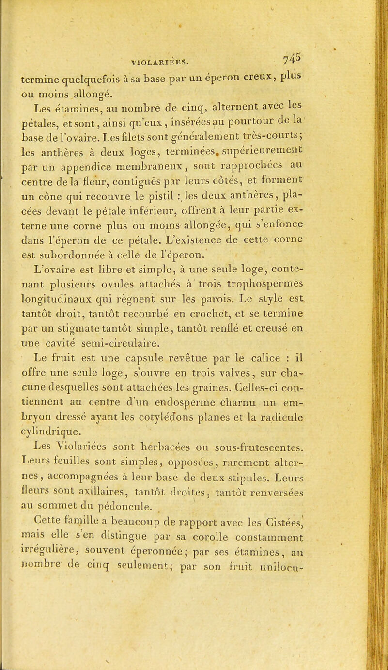 termine quelquefois à sa base par un éperon creux, plus ou moins allongé. Les étamines, au nombre de cinq, alternent avec les pétales, et sont, ainsi qu'eux, insérées au pourtour de la' base de l'ovaire. Les filets sont généralement très-courts; les anthères à deux loges, terminées, supérieurement par un appendice membraneux, sont rapprochées au centre delà fleur, contiguës par leurs côtés, et forment un cône qui recouvre le pistil les deux anthères, pla- cées devant le pétale inférieur, offrent à leur partie ex- terne une corne plus ou moins allongée, qui s'enfonce dans l'éperon de ce pétale. L'existence de cette corne est subordonnée à celle de l'éperon. L'ovaire est libre et simple, à une seule loge, conte- nant plusieurs ovules attachés à trois trophospermes longitudinaux qui régnent sur les parois. Le style est tantôt droit, tantôt recourbé en crochet, et se termine par un stigmate tantôt simple, tantôt renflé et creusé en une cavité semi-circulaire. Le fruit est ime capsule revêtue par le calice : il offre une seule loge, s'ouvre en trois valves, sur cha- cune desquelles sont attachées les graines. Celles-ci con- tiennent au centre d'un endosperme charnu un em- bryon dressé ayant les cotylédons planes et la radicule cylindrique. Les Violariées sont herbacées ou sous-frutescentes. Leurs feuilles sont simples, opposées, rarement alter- nes , accompagnées à leur base de deux stipules. Leurs fleurs sont axiUaires, tantôt droites, tantôt renversées au sommet du pédoncule. Cette hmille a beaucoup de rapport avec les Cistéesj mais elle s'en distingue par sa corolle constamment irrégulière, souvent éperonnée; par ses étamines, au nombre de cinq seulement; par son fruit unilocu-