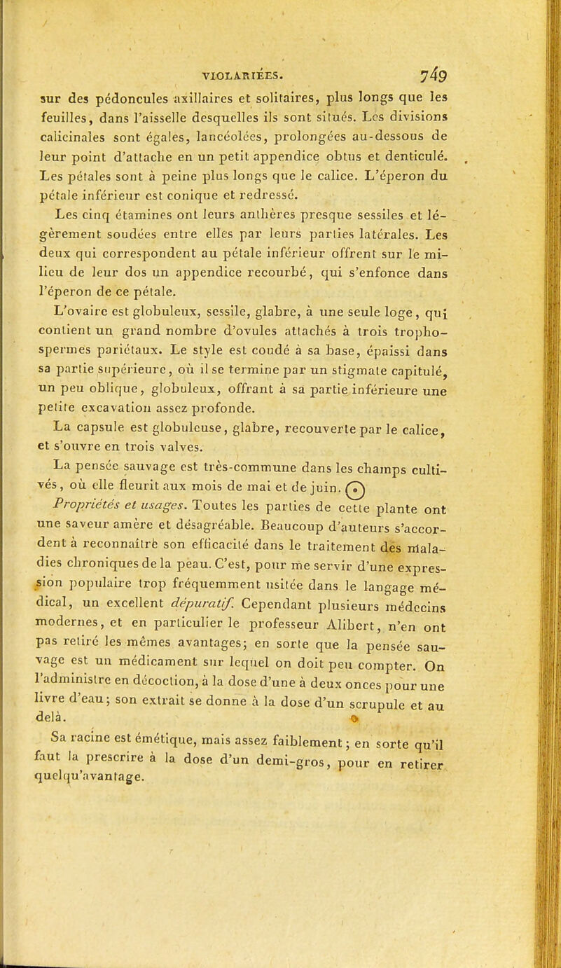 sur des pédoncules axillaires et solitaires, plus longs que les feuilles, dans l'aisselle desquelles ils sont situés. Les divisions calicinaîes sont égales, lancéolées, prolongées au-dessous de leur point d'attache en un petit appendice obtus et denticulé. Les pétales sont à peine plus longs que le calice. L'éperon du pétale inférieur est conique et redressé. Les cinq étamines ont leurs anthères presque sessiles et lé- gèrement soudées entre elles par leûrs parties latérales. Les deux qui correspondent au pétale inférieur offrent sur le mi- lieu de leur dos un appendice recourbé, cjui s'enfonce dans l'éperon de ce pétale. L'ovaire est globuleux, sessile, glabre, à une seule loge, qui contient un grand nombre d'ovules attachés à trois tropho- spermes pariétaux. Le style est coudé à sa base, épaissi dans sa partie supérieure, où il se termine par un stigmate capitulé, un peu oblique, globuleux, offrant à sa partie^inférieure une petite excavation assez profonde. La capsule est globuleuse, glabre, recouverte par le calice, et s'ouvre en trois valves. La pensée sauvage est très-commune dans les champs culti- vés , où elle fleurit aux mois de mai et de juin. Q Propriétés et usages. Toutes les parties de cette plante ont une saveur amère et désagréable. Beaucoup d'auteurs s'accor- dent à reconnaîtrë son eflicacité dans le traitement dés nlala- dies chroniques de la peau. C'est, pour me servir d'une expres- sion populaire trop fréquemment usitée dans le langage mé- dical, un excellent dépuratif. Cependant plusieurs médccin.s modernes, et en particulier le professeur Alibert, n'en ont pas retiré les mêmes avantages; en sorte que la pensée sau- vage est un médicament sur lequel on doit peu compter. On l'administre en décoction, à la dose d'une à deux onces pour une livre d'eau; son extrait se donne à la dose d'un scrupule et au delà. Qi Sa racine est émétique, mais assez faiblement ; en sorte qu'il faut la prescrire à la dose d'un demi-gros, pour en retirer quelqu'avantage.