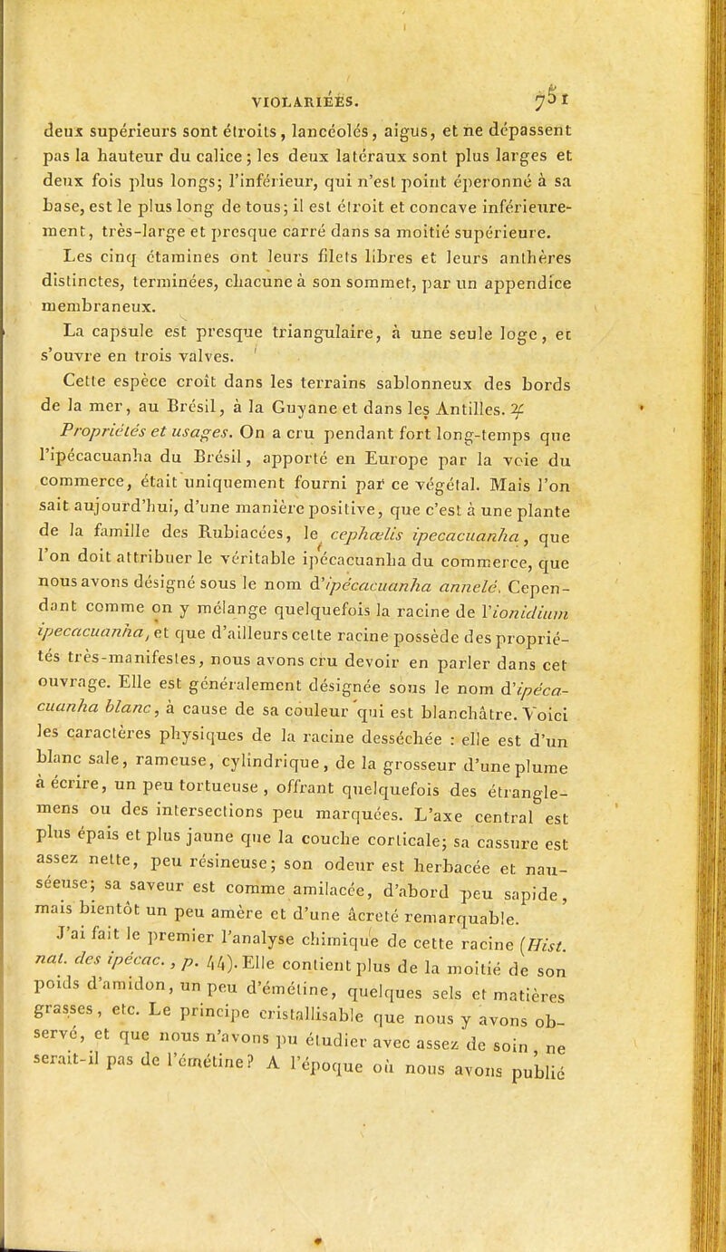 deux supérieurs sont étroits, lancéolés, aigus, et ne dépassent pas la hauteur du calice ; les deux latéraux sont plus larges et deux fois plus longs; l'inférieur, qui n'esl point éperonné à sa base, est le plus long de tous; il est éiroit et concave inférieure- ment, très-large et presque carré dans sa moitié supérieure. Les cinq étamines ont leurs filets libres et leurs anthères distinctes, terminées, chacune à son sommet, par un appendice membraneux. La capsule est presque triangulaire, à une seule loge, ec s'ouvre en trois valves. ' Cette espèce croit dans les terrains sablonneux des bords de la mer, au Brésil, à la Guyane et dans les Antilles, if Propriétés et usages. On a cru pendant fort long-temps que ripécacuanha du Brésil, apporté en Europe par la voie du commerce, était uniquement fourni pat ce végétal. Mais l'on sait aujourd'hui, d'une manière positive, que c'est à une plante de la famille des Rubiacées, le cephœlis ipecacuanha, que l'on doit attribuer le véritable ipécacuanha du commerce, que nous avons désigné sous le nom à'ipécacuanha annelé. Cepen- dant comme on y mélange quelquefois la racine de Vioniclium ipecacuanha, et que d'ailleurs celte racine possède des proprié- tés très-manifestes, nous avons cru devoir en parler dans cet ouvrage. Elle est gcnéialement désignée sous le nom à'ipéca- cuanha blanc, à cause de sa couleur'qui est blanchâtre. Voici les caractères physiques de la racine desséchée : elle est d'un blanc sale, rameuse, cylindrique, de la grosseur d'une plume à écrire, un peu tortueuse , offrant quelquefois des étrangle- mens ou des intersections peu marquées. L'axe central est plus épais et plus jaune que la couche corticale; sa cassure est assez nette, peu résineuse; son odeur est herbacée et nau- séeuse; sa saveur est comme amilacée, d'abord peu sapide, mais bientôt un peu amère et d'une âcreté remarquable. J'ai fait le premier l'analyse chimiqu'e de cette racine [Eist nat. des ,pécac., p. 44). Elle contient plus de la moitié de son poids d'amidon, un peu d'émétine, quelques sels et matières grasses, etc. Le principe cristallisable que nous y avons ob- servé, et que nous n'avons pu étudier avec asse^ de soin ne serait-il pas de l'érnétine? A l'époque où nous avons publié