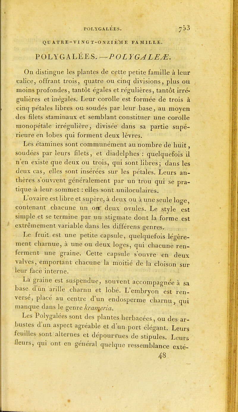 POLÏGALEES. 730 QUATRE-VING T-ONZIÈ'ME FAMILLE. ¥OLYGALÈES.—POLYGJLFyE. On distingue les plantes de cette petite famille à leur calice, offrant trois, quatre ou cinq divisions, plus ou moins profondes, tantôt égales et régulières, tantôt irré- gulières et inégales. Leur corolle est formée de trois à cinq pétales libres ou soudés par leur base, au moyen des filets staminaux et semblant constituer une corolle monopetale irrégulière, divisée dans sa partie supé- rieure en lobes qui forment deux lèvres. Les étamines sont communément au nombre de huit, soudées par leurs filets, et diadelphes : quelquefois il n'en existe que deux ou trois, qui sont libres ; dans les deux cas, elles sont insérées sur les pétales. Leurs an- thères s'ouvrent généralement par un trou qui se pra- tique à leur sommet : elles sont unlloculaires. L'ovaire est libre et supère, à deux ou à une seule loge, contenant chacune un otï* deux ovules. Le style est simple et se termine par un stigmate dont la forme est extrêmement variable dans les différens genres, . j,.,.!,,. Le fruit est une petite capsule, quelquefois légère- ment charnue, à une ou deux loges, qui chacune ren- ferment une graine. Cette capsule s'ouvre en deux valves, emportant chacune la moitié de la cloison sur leur face interne. La graine est suspendue, souvent accompagnée à sa base. d'ùn ariUe charnu et lobé. L'embryon est ren- versé, placé au centre d'un endosperme charnu, qui manque dans le genre hranieria. Les Polygalées s,ont des plantes herbacées, ou des ar- bustes d'un aspect agréable et d'un port élégant. Leurs feuilles sont alternes et dépourmes de stipules. Leurs Heurs, qui ont en général quelque ressemblance exté- 48