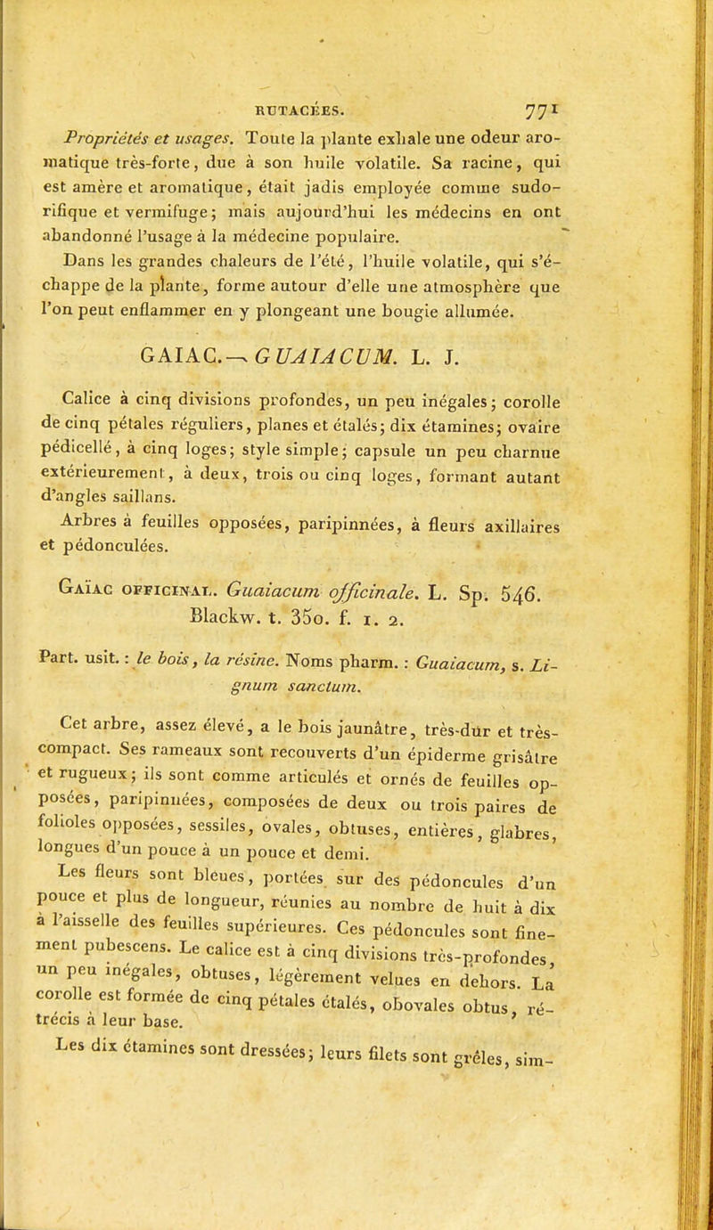 Propriétés et usages. Toute la jilante exliale une odeur aro- matique très-forte, due à son huile volatile. Sa racine, qui est amère et aromatique, était jadis employée comme sudo- rifique et vermifuge ; mais aujourd'hui les médecins en ont abandonné l'usage à la médecine popuiaii'e. Dans les grandes chaleurs de l'été, l'huile volatile, qui s'é- chappe de la plante, forme autour d'elle une atmosphère que l'on peut enflammer en y plongeant une bougie allumée. GAÎAC.-^ G UJUCUM. L. J. Calice à cinq divisions profondes, un peu inégales; corolle de cinq pétales réguliers, planes et étalés; dix étamines; ovaire pédicellé, à cinq loges; style simple; capsule un peu charnue extérieurement, à deux, trois ou cinq loges, formant autant d'angles saillans. Arbres à feuilles opposées, paripinnées, à fleurs axillaires et pédonculées. Gaïac officinal. Guaiacum officinale. L, Sp. 546. Blackw. t. 35o. f. 1,2. Part. usit. : /e bois, la résine. Noms pharm. : Guaiacum, s. Li- gnum sanctum. Cet arbre, assez élevé, a le bois jaunâtre, très-diir et très- compact. Ses rameaux sont recouverts d'un épiderme grisâtre et rugueux; ils sont comme articulés et ornés de feuilles op- posées, paripinnées, composées de deux ou trois paires de folioles opposées, sessiles, ovales, obtuses, entières, glabres, longues d'un pouce à un pouce et demi. Les fleurs sont bleues, portées, sur des pédoncules d'un pouce et plus de longueur, réunies au nombre de huit à dix a l'aisselle des feuilles supérieures. Ces pédoncules sont fine- ment pubescens. Le calice est à cinq divisions très-profondes un peu inégales, obtuses, légèrement velues en d'ehors. La corolle est formée de cinq pétales étalés, obovales obtus ré- trecis a leur base. Les dix étamines sont dressées; leurs filets sont grêles, sim-