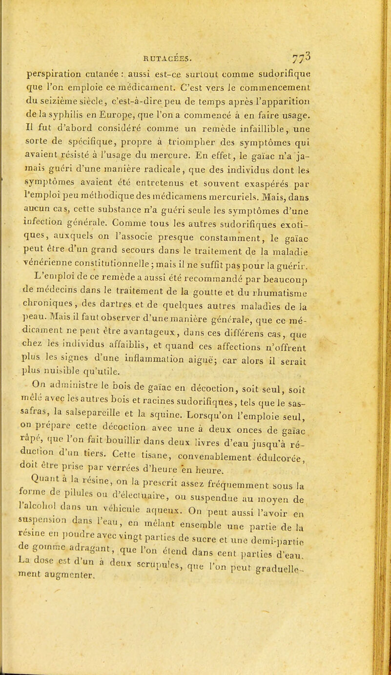 perspiration cutanée : aussi est-ce surtout comme sudorifique que l'on emploie ee médicament. C'est vers le commencement du seizième siècle, c'est-à-dire peu de temps après l'apparition de la syphilis en Eux'ope, que l'on a commencé à en faire usage. Il fut d'abord considéré comme un remède infaillible, une sorte de spécifique, propre à triompher des symptômes qui avaient résisté à l'usage du mercure. En effet, le gaïac n'a ja- mais guéri d'une manière radicale, que des individus dont les symptômes avaient été entretenus et souvent exaspérés par l'emploi peu méthodique des médicamens raercuriels. Mais, dans aucun cas, cette substance n'a guéri seule les symptômes d'une infection générale. Comme tous les autres sudorifiques exoti- ques, auxquels on l'associe presque constamment, le gaïac peut être d'un grand secours dans le traitement de la maladie • vénérienne constitutionnelle ; mais il ne suffit pas pour la guérir. L'emploi de ce remède a aussi été recommandé par beaucoup de médecins dans le traitement de la goutte et du rhumatisme chroniques, des dartres et de quelques autres maladies de la peau. Mais il faut observer d'une manière générale, que ce mé- dicament ne peut être avantageux, dans ces différens cas, que chez les individus affaiblis, et quand ces affections n'offrent plus les signes d'une inflammation aiguë; car alors il serait plus nuisible qu'utile. On administre le bois de gaïac en décoction, soit seul, soit mêlé avec les autres bois et racines sudorifiques, tels que le sas- safras, la salsepareille et la squine. Lorsqu'on l'emploie seul, on prépare cette décoction avec une à deux onces de gaïac râpé, ,,ue l'on fait bouillir dans deux livres d'eau jusqu'à ré- ducllon d'un tiers. Cette tisane, convenablement édulcorée, doit être prise par verrées d'heure 'en heure. Quant à la résine, on la prescrit assez fréquemment sous la forme de pdules ou d'électuaire, ou suspendue au moyen de lalcohol dans un véhicule aqueux. On peut aussi l'avoir en suspension dans l'eau, en mêlant ensemble une partie de la resxne en ].oudre avec vingt parties de sucre et une demi-partio de gomme adragant, que l'on étend dans cent parties d'eau La dose est d un a deux scrupules, que l'on peut graduelle , ment augmenter. ^