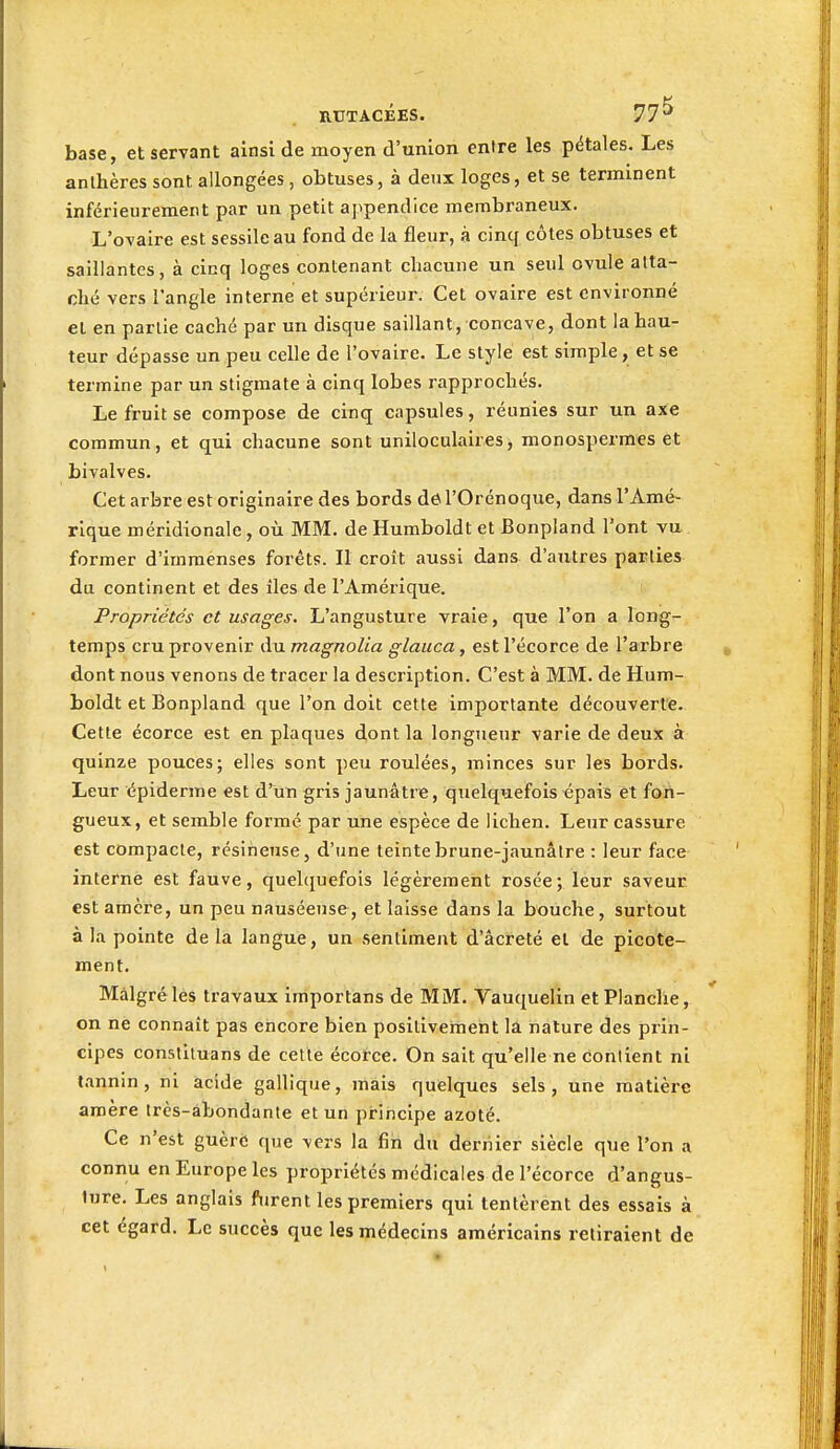 base, et servant ainsi de moyen d'union entre les pétales. Les anthères sont allongées, obtuses, à deux loges, et se terminent inférieureraent par un petit a]ipendice membraneux. L'ovaire est sessilc au fond de la fleur, à cinq côtes obtuses et saillantes, à cinq loges contenant chacune un seul ovule atta- ché vers l'angle interne et supérieur. Cet ovaire est environné et en partie caché par un disque saillant, concave, dont la hau- teur dépasse un peu celle de l'ovaire. Le style est simple, et se termine par un stigmate à cinq lobes rapprochés. Le fruit se compose de cinq capsules, réunies sur un axe commun, et qui chacune sont uniloculaires, monospermes et bivalves. Cet arbre est originaire des bords dô l'Orénoque, dans l'Amé- rique méridionale, où MM. de Humboldt et Bonpland l'ont vu former d'immenses forêts. Il croît aussi dans d'autres parties du continent et des îles de l'Amérique. Propriétés et usages, L'angusture vraie, que l'on a long- temps cru provenir du magnolia glauca, est l'écorce de l'arbre dont nous venons de tracer la description. C'est à MM. de Hum- boldt et Bonpland que l'on doit cette importante découverte. Cette écorce est en plaques dont la longueur varie de deux à quinze pouces; elles sont peu roulées, minces sur les bords. Leur épiderme est d'un gris jaunâtre, quelquefois épais et fon- gueux, et semble formé par une espèce de lichen. Leur cassure est compacte, résineuse, d'une teinte brune-jaunâtre : leur face interne est fauve, quelquefois légèrement rosée; leur saveur est amcre, un peu nauséeuse, et laisse dans la bouche, surtout à la pointe de la langue, un sentiment d'âcreté et de picote- ment. Malgré les travaux importans de MM. Vauquelin et Planche, on ne connaît pas encore bien positivement la nature des piin- cipes constituans de cette écorce. On sait qu'elle ne contient ni tannin, ni acide gallique, mais quelques sels, une matière amère très-abondante et un principe azoté. Ce n'est guère que vers la fin du dernier siècle que l'on a connu en Europe les propriétés médicales de l'écorce d'angus- lure. Les anglais furent les premiers qui tentèrent des essais à cet égard. Le succès que les médecins américains retiraient de