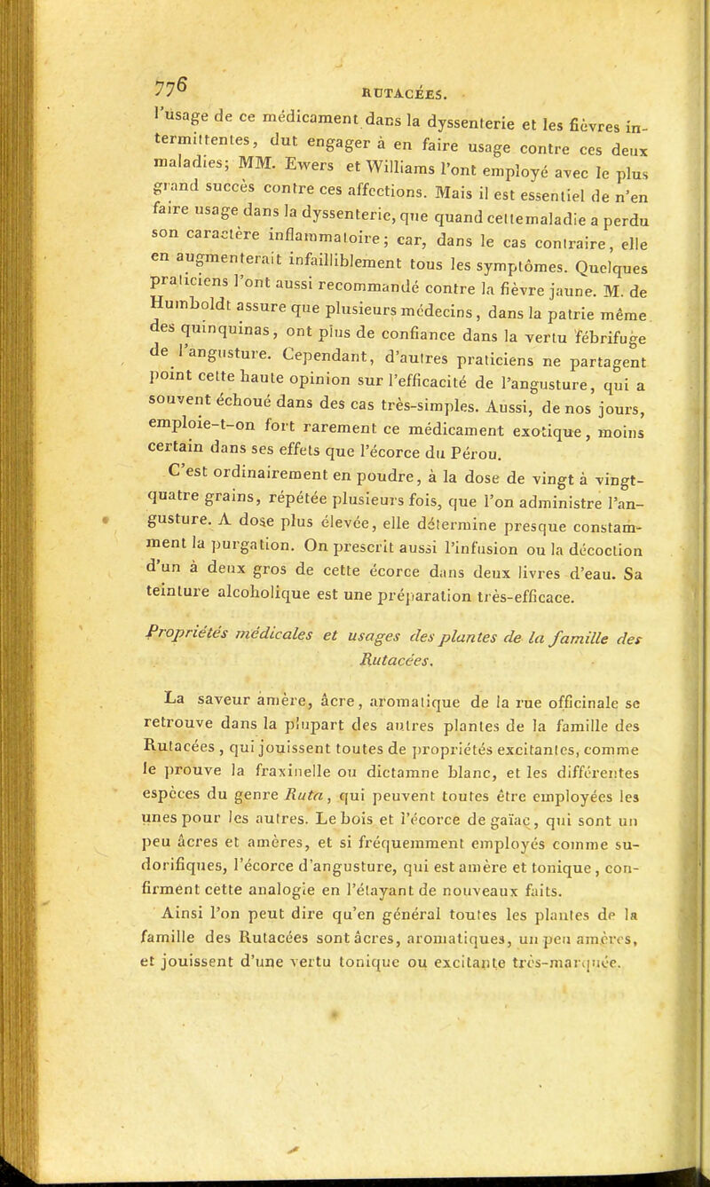 l'usage de ce médicament dans la dyssenterie et les fièvres in- term.ttentes, dut engager à en faire usage contre ces deux maladies; MM. Ewers et Williams l'ont employé avec le plus grand succès contre ces affections. Mais il est essentiel de n'en faire usage dans la dyssenterie, que quand celtemaladie a perdu son caractère inflammatoire; car, dans le cas contraire, elle en augmenterait infailliblement tous les symptômes. Quelques praliciens l'ont aussi recommandé contre la fièvre jaune. M. de Humboldt assure que plusieurs médecins, dans la patrie même des quinquinas, ont pins de confiance dans la vertu fébrifuge de l'angusture. Cependant, d'autres praticiens ne partagent point cette haute opinion sur l'efficacité de l'angusture, qui a souvent échoué dans des cas très-simples. Aussi, de nos jours, emploie-t-on fort rarement ce médicament exotique, moins certain dans ses effets que l'écorce du Pérou. C'est ordinairement en poudre, à la dose de vingt à vingt- quatre grains, répétée plusieurs fois, que l'on administre l'an- gusture. A dose plus élevée, elle détermine presque constaiii- ment la purgation. On prescrit aussi l'Infusion ou la décoction d'un à deux gros de cette écorce dans deux livres d'eau. Sa teinture alcoliolique est une préjiaralion très-efficace. Propriétés médicales et usages des plantes de la famille des Rutacées. La saveur ànière, acre, aromatique de la rue officinale se retrouve dans la plu^jart des antres plantes de la famille des Rutacées , qui jouissent toutes de propriétés excitantes, comme le ])rouve la fraxiiieile ou dlctamne blanc, et les différentes espèces du genre Ruta, qui peuvent toutes être employées les unes pour les autres. Le bois et l'écorce de gaïaç, qui sont un peu acres et amères, et si fréquemment employés comme su- dorifiques, l'écorce d'angusture, qui estamère et tonique, con- fii'ment cette analogie en l'élayant de nouveaux faits. Ainsi l'on peut dire qu'en général toutes les plantes de la famille des Rutacées sont acres, aromatiques, un peu am.cr<'s, et jouissent d'une vertu tonique oii excllapte très-martiuée.