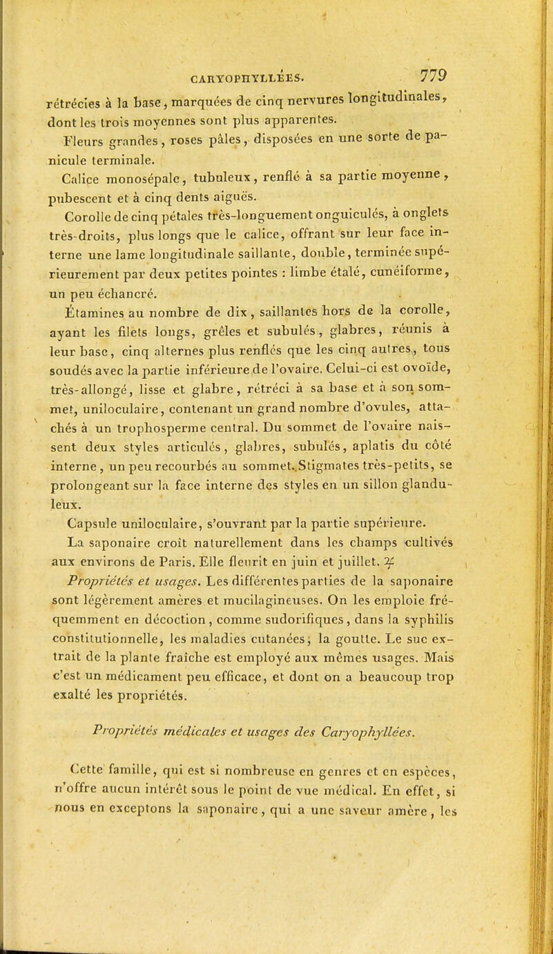 rétrécies à la base, marquées de cinq nervures longitudinales, dont les trois moyennes sont plus apparentes. Fleurs grandes, roses pâles, disposées en une sorte de pa- nicule terminale. Calice raonosépale, tubuleux, renflé à sa partie moyenne , pubescent et à cinq dents aiguës. Corolle de cinq pétales très-longuement onguiculés, à onglets très-droits, plus longs que le calice, offrant sur leur face in- terne une lame longitudinale saillante, double, terminée supé- rieurement par deux petites pointes : limbe étalé, cunéiforme, un peu échancré. Étaraines au nombre de dix, saillantes hors de la corolle, ayant les filets longs, grêles et subulés, glabres, réunis à leur base, cinq alternes plus renfles que les cinq autres., tous soudés avec la partie inférieure de l'ovaire. Celui-ci est ovoïde, très-allongé, lisse et glabre, rétréci à sa base et à son som- met, uniloculaire, contenant un grand nombre d'ovules, atta- chés à un trophosperme central. Du sommet de l'ovaire nais- sent deux styles articulés, glabres, subulés, aplatis du côté interne, un peu recourbés au soramet..Stigmates très-petits, se prolongeant sur la face interne des styles en un sillon glandu- leux. Capsule uniloculaire, s'ouvran^t par la partie supérieure. La saponaire croit naturellement dans les champs cultivés aux environs de Paris. Elle fleurit en juin et juillet. ^ Propriétés et usages. Les différentes parties de la saponaire sont légèrement amères et mucilagineuses. On les emploie fré- quemment en décoction, comme sudoriflques, dans la syphilis constitutionnelle, les maladies cutanéesj la goutte. Le suc ex- trait de la plante fraîche est employé aux mêmes usages. Mais c'est un médicament peu efficace, et dont on a beaucoup trop exalté les propriétés. Propriétés médicales et usages des Caryophyllées. Cette famille, qui est si nombreuse en genres et en espèces, n'offre aucun intérêt sous le point de vue médical. En effet, si nous en exceptons la saponaire, qui a une saveur amère , les