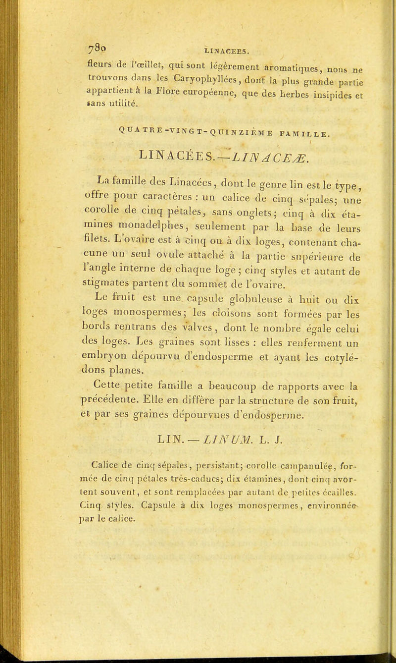 730 fleurs de l'œillet, qui sont légèrement aromatiques, nons ne trouvons dans les Caryophyllées, dont la plus grande partie appartient à la Flore européenne, que des herbes insipides et tans utilité. QUATRE-VINGT-QUINZIÈME FAMILLE. LINACÉES.—Z/7V^C^^. La famille des Linacées, dont le genre lin est le type, offre pour caractères : un calice de cinq s.^pales; une corolle de cinq pétales, sans onglets; cinq à dix éta- mines monadelphes, seulement par la base de leurs fdets. L'ovaire est à cinq ou à dix loges, contenant cha- cune un seul ovule attaché à la partie supérieure de l'angle interne de chaque loge; cinq styles et autant de stigmates partent du sommet de l'ovaire. Le fruit est une capsule globuleuse à huit ou dix loges monospermes; les cloisons sont formées parles bords rentrans des valves, dont le nombre égale celui des loges. Les graines sont lisses : elles reiiferment un embryon dépourvu d'endosperme et ayant les cotylé- dons planes. Cette petite famille a beaucoup de rapports avec la précédente. Elle en diffère par la structure de son fruit, et par ses graines dépourvues d'endosperme. LI^. — LIA'UM. L. J. Calice de cinq sépales, persistant; corolle caiiipanulée, for- mée de cinq pétales très-caducs; dix élaniines, dont cinq avor- tent souvent, et sont remplacées par autant de pelitcs écailles. Cinq styles. Capsule à dix loges monosperines, environnée ])ar le calice.