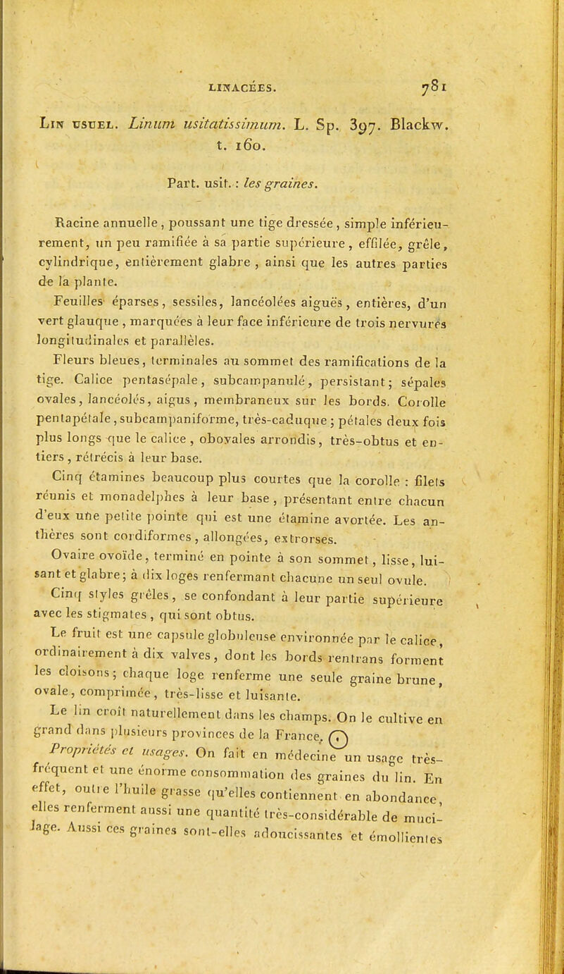 Lin usuel. Linum usitatissimum. L. Sp. 397. Blackw. t. 160. Part. usit. : les graines. Racine annuelle , poussant une tige dressée , simple inférieu- rement, Tin peu ramifiée à sa partie supérieure, effilée, grêle, cylindrique, entièrement glabre , ainsi que les autres parties de la plante. Feuilles- éparses, sessiles, lancéolées aiguës, entières, d'un vert glauque , marquées à leur face inférieure de trois nervures longitudinales et parallèles. Fleurs bleues, terminales au sommet des ramifications de la tige. Calice pentasépale, subcampanulé, persistant; sépales ovales, lancéolés, aigus, membraneux sur les bords. Coiolle pentapétale, subcam])aniforme, très-caduque ; pétales deux fois plus longs que le calice , oboyales arrondis, très-obtus et en- tiers , rétrécis à leur base. Cinq étamines beaucoup plus courtes que la corolle : Ciels réunis et monadeIj)hes à leur base , présentant entre chacun d'eux ufle petite ])ointe qui est une étamine avortée. Les an- thères sont cordlformes, allongées, extrorses. Ovaire ovoïde, terminé en pointe à son sommet, lisse, lui- sant et glabre; à dix loges renfermant chacune un seul ovule. Cinrf styles grêles, se confondant à leur partie supérieure avec les stigmates , qui sont obtus. Le fruit est une capsule globuleuse environnée par le calice, ordinairement à dix valves, dont les bords rentrans forment les cloisons; chaque loge renferme une seule graine brune, ovale, comprimée, très-lisse et luisante. Le lin croît naturellement dans les champs. On le cultive en grand dans i)lusieurs provinces de la France, (7) Propriétés et usages. On fait en médecine un usage très- fréquent et une énorme consommation des graines du lin. En effet, outre l'huile grasse qu'elles contiennent en abondance elles renferment aussi une quantité très-considérable de muci- Jage. Aussi ces graines sont-elles adoucissantes et émollienles