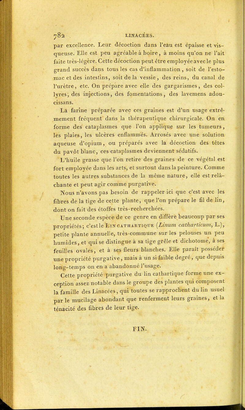 ^Sa . LINACÉES. par excellence. Leur décoction dans l'eau est épaisse et vis- queuse. Elle est peu agréable à boire, à moins qu'on ne l'ait faite très-légère. Cette décoction peut être employéeavecle plus grand succès dans tous les cas d'inflammation, soit de l'esto- mac et des intestins, soit de la vessie, des reins, du canal de l'urètre, etc. On prépare avec elle des gargarismes, des col- lyres, des injections, des fomentations, des lavemens adou- cissans. La farine préparée avec ces graines est d'un usage extrê- mement fréquent dans la tliérapeutique chirurgicale. On en forme de^ cataplasmes que l'on applique sur les tumeurs, les plaies, les ulcères enflammés. Arrosés avec une solution aqueuse d'opium, ou préparés avec la décoction des têtes du pavot blanc, ces cataplasmes deviennent sédatifs. L'huile grasse que l'on retire des graines de ce végétal est fort employée dans les arts, et surtout dans la peinture. Comme toutes les autres substances de la même nature, elle est relâ- chante et peut agir comme purgative. Nous n'avons pas besoin de rappeler ici que c'est avec les fibres de la tige de cette plante, que l'on prépare le fil de lin, dont on fait des étoffes très-recherchées. Une seconde espèce de ce genre en diffère beaucoup par ses propriétés; c'est le Lin cathartique {Linum cathariicum, L.), petite plante annuelle, très-commune sur les pelouses un peu humides, et qui se distingue à sa lige grêle et dichotome, à ses feuilles ovales, et à ses fleurs blanches. Elle paraît posséder une propriété purgative, mais à un si faible degré, que depuis long-temps on en a abandonné l'usage. Cette propriété purgative du lin cathartique forme une ex- ception assez notable dans le groupe des plantes qui composent la famille des Linacées, qui toutes se rapprochent du lin usuel par le mucilage abondant que renferment leurs graines, et la ténacité des fibres de leur tige. FIN.
